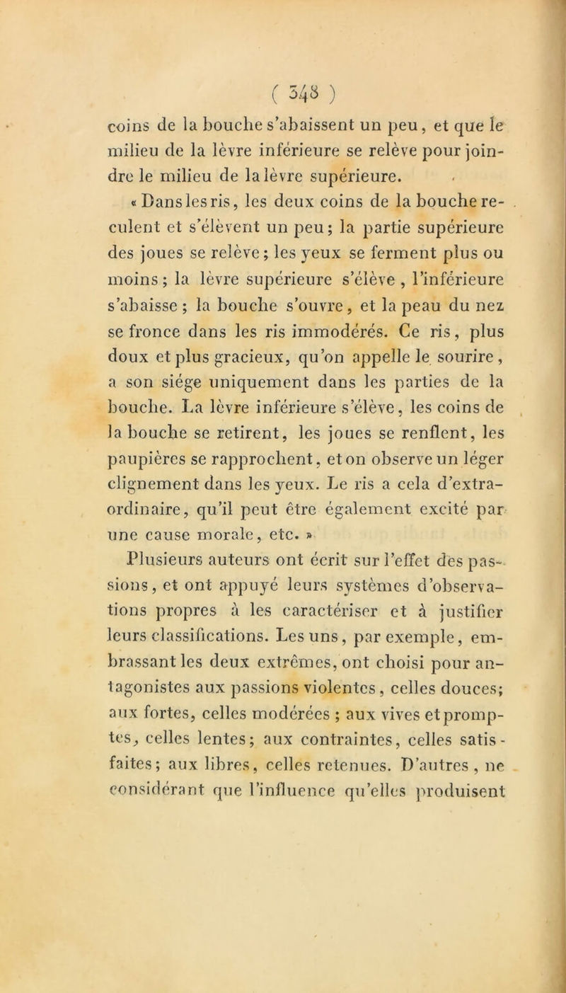 ( 34» ) coins de la bouche s’abaissent un peu, et que le milieu de la lèvre inférieure se relève pour join- dre le milieu de la lèvre supérieure. «Dans les ris, les deux coins de la bouche re- culent et s’élèvent un peu; la partie supérieure des joues se relève ; les yeux se ferment plus ou moins; la lèvre supérieure s’élève, l’inférieure s’abaisse ; la bouche s’ouvre, et la peau du nez se fronce dans les ris immodérés. Ce ris, plus doux et plus gracieux, qu’on appelle le sourire, a son siège uniquement dans les parties de la bouche. La lèvre inférieure s’élève, les coins de la bouche se retirent, les joues se renflent, les paupières se rapprochent, eton observe un léger clignement dans les yeux. Le ris a cela d’extra- ordinaire, qu’il peut être également excité par une cause morale, etc. » Plusieurs auteurs ont écrit sur l’effet des pas- sions, et ont appuyé leurs systèmes d’observa- tions propres à les caractériser et à justifier leurs classifications. Les uns, par exemple, em- brassant les deux extrêmes, ont choisi pour an- tagonistes aux passions violentes, celles douces; aux fortes, celles modérées ; aux vives et promp- tes^ celles lentes; aux contraintes, celles satis- faites; aux libres, celles retenues. D’autres, ne considérant que l’influence qu’elles ju'oduisent