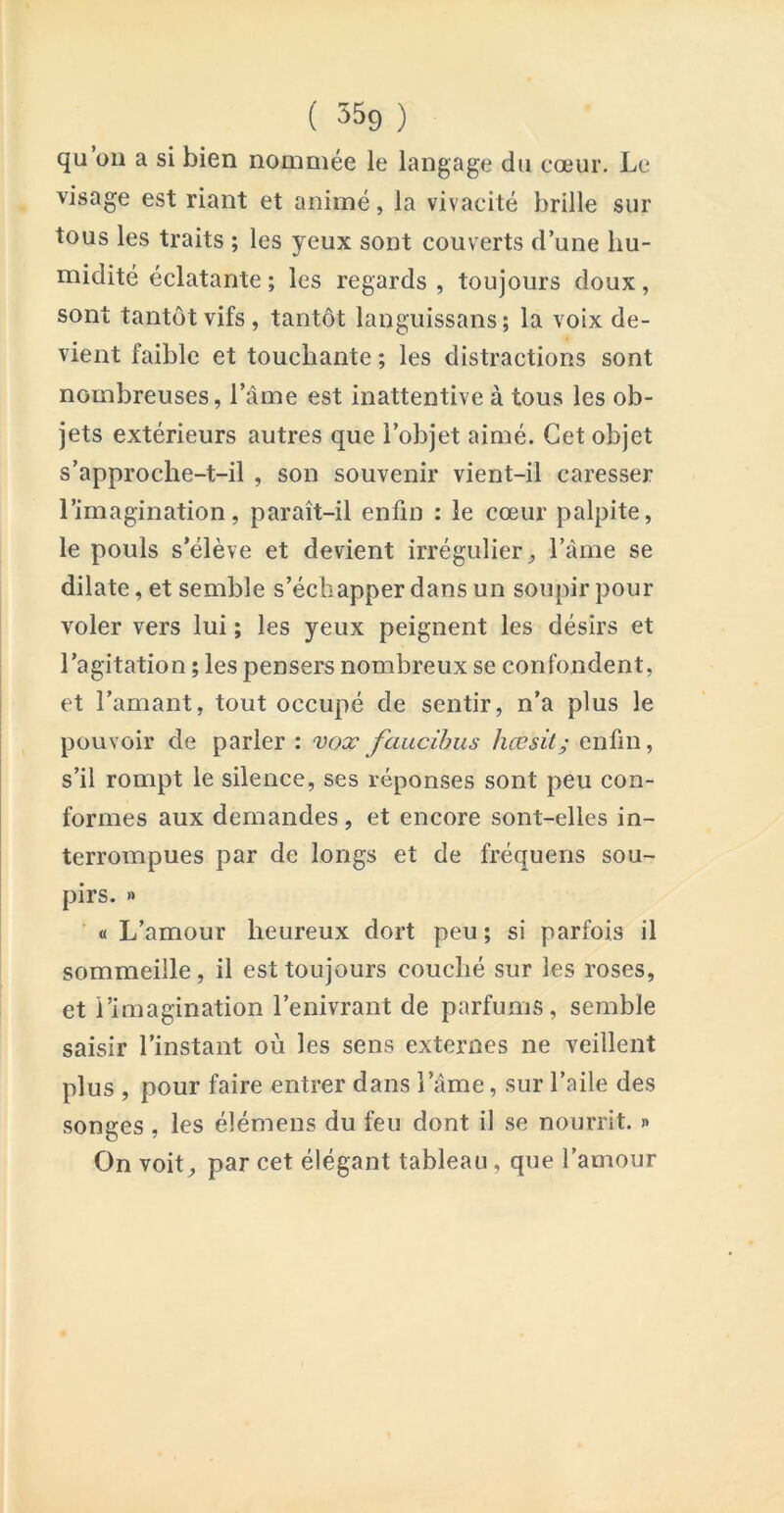 qu 011 a si bien nommée le langage du cœur. Le visage est riant et animé, la vivacité brille sur tous les traits ; les yeux sont couverts d’une hu- midité éclatante ; les regards , toujours doux, sont tantôt vifs, tantôt languissans ; la voix de- vient faible et touchante ; les distractions sont nombreuses, l’âme est inattentive à tous les ob- jets extérieurs autres que l’objet aimé. Cet objet s’approche-t-il , son souvenir vient-il caresser l’imagination, paraît-il enfin : le cœur palpite, le pouls s’élève et devient irrégulier, l’âme se dilate, et semble s’échapper dans un soupir pour voler vers lui ; les yeux peignent les désirs et l’agitation ; les pensers nombreux se confondent, et l’amant, tout occupé de sentir, n’a plus le pouvoir de parler : vox faucihus hœsit; enfin, s’il rompt le silence, ses réponses sont peu con- formes aux demandes , et encore sont-elles in- terrompues par de longs et de fréquens sou- pirs. » « L’amour heureux dort peu ; si parfois il sommeille, il est toujours couché sur les roses, et l’imagination l’enivrant de parfums, semble saisir l’instant où les sens externes ne veillent plus , pour faire entrer dans l’âme, sur l’aile des songes, les élémens du feu dont il se nourrit. » On voit, par cet élégant tableau, que l’amour