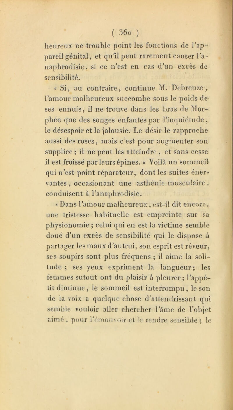 heureux ne trouble point les fonctions de l'ap- pareil f^énital, et qu’il peut rarement causer l’a- naphrodisie, si ce n’est en cas d’un excès de i sensibilité. a Si, au contraire, continue M. Debreuze ^ l’amour malbeureux succombe sous le poids de ses ennuis, il ne trouve dans les bras de Mor- pbée que des songes enfantés par l’inquiétude, le désespoir et la jalousie. Le désir le rapproche aussi des roses, mais c’est pour augmenter son supplice ; il ne peut les atteindre , et sans cesse il est froissé par leurs épines. » Voilà un sommeil qui n’est point réparateur, dont les suites éner- vantes , occasionant une asthénie musculaire, conduisent à l’anaphrodisie. « Dans l’amour malheureux, est-il dit encore» une tristesse habituelle est empreinte sur sa physionomie ; celui qui en est la victime semble doué d’un excès de sensibilité qui le dispose à partager les maux d’autrui, son esprit est rêveur, ses soupirs sont plus fréquens ; il aime la soli- tude ; ses yeux expriment la langueur; les femmes sutout ont du plaisir à pleurer; l’appé- tit diminue, le sommeil est interrompu, le son de la voix a quelque chose d’attendrissant qui semble vouloir aller chercher l’àme de l’objet aimé . pour l’émouvoir et le rendre sensible ; le