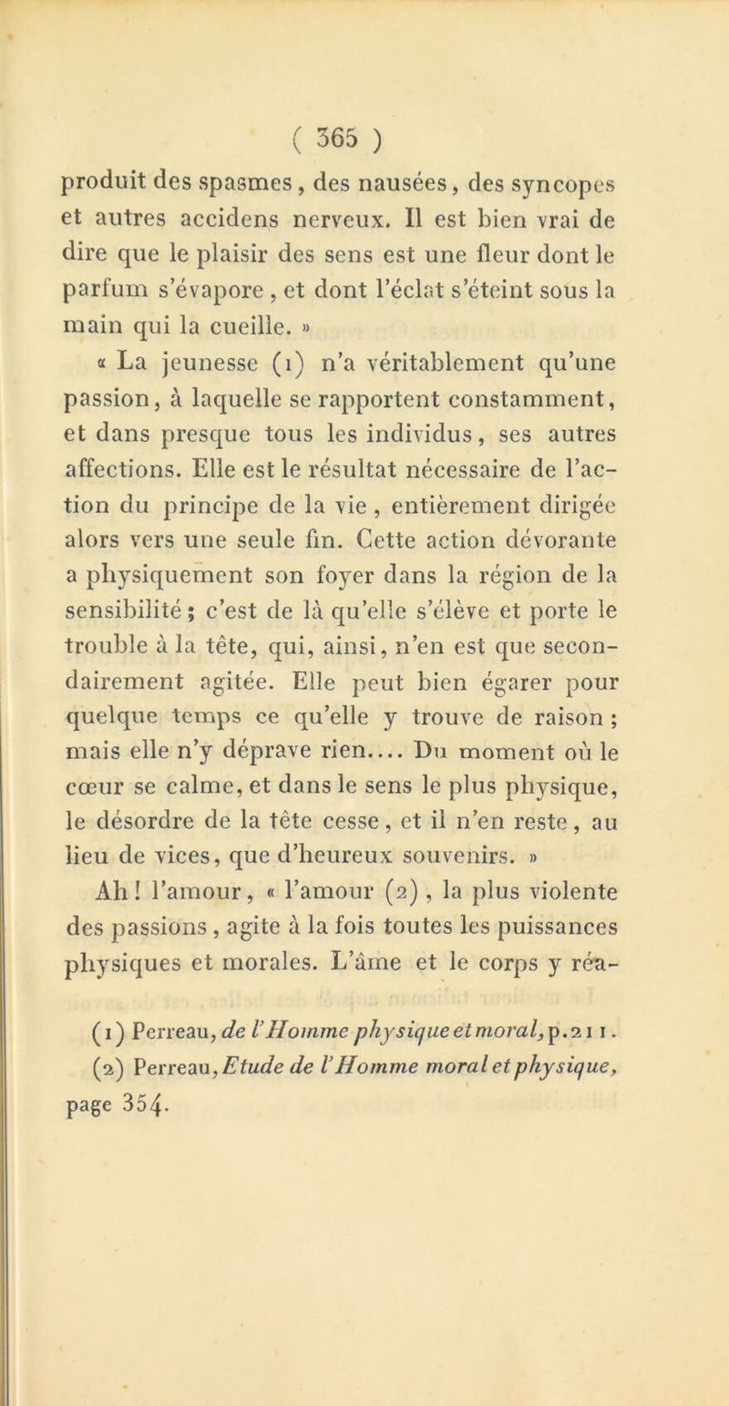 produit des spasmes, des nausées, des syncopes et autres accidens nerveux. Il est bien vrai de dire que le plaisir des sens est une fleur dont le parfum s’évapore , et dont l’éclat s’éteint sous la main qui la cueille. » a La jeunesse (i) n’a véritablement qu’une passion, à laquelle se rapportent constamment, et dans presque tous les individus, ses autres affections. Elle est le résultat nécessaire de l’ac- tion du principe de la vie , entièrement dirigée alors vers une seule fin. Cette action dévorante a physiquement son foyer dans la région de la sensibilité; c’est de là qu’elle s’élève et porte le trouble à la tête, qui, ainsi, n’en est que secon- dairement agitée. Elle peut bien égarer pour quelque temps ce qu’elle y trouve de raison ; mais elle n’y déprave rien— Du moment où le cœur se calme, et dans le sens le plus physique, le désordre de la tête cesse, et il n’en reste, au lieu de vices, que d’heureux souvenirs. » Ah! l’amour, « l’amour (2), la plus violente des passions, agite à la fois toutes les puissances physiques et morales. L’âme et le corps y réa- (1) Verve3in,de VHomme physicjue et moral, 2.1 i. (2) I^erreau, Etude de V Homme moral et physique, page 354.