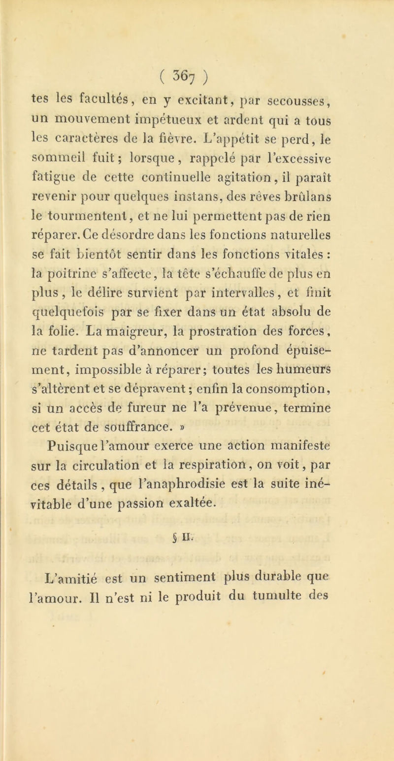 tes les facultés, en y excitant, par secousses, un mouvement impétueux et ardent qui a tous les caractères de la fièvre. L’appétit se perd, le sommeil fuit ; lorsque, rappelé par l’excessive fatigue de cette continuelle agitation, il paraît revenir pour quelques instans, des rêves brûlans le tourmentent, et ne lui permettent pas de rien réparer. Ce désordre dans les fonctions naturelles se fait bientôt sentir dans les fonctions vitales : la poitrine s’affecte, la tête s’échauffe de plus en plus, le délire survient par intervalles, et finit quelquefois par se fixer dans un état absolu de la folie. La maigreur, la prostration des forces, ne tardent pas d’annoncer un profond épuise- ment, impossible à réparer ; toutes les humeurs s’altèrent et se dépravent ; enfin la consomption, si un accès de fureur ne l’a prévenue, termine cet état de souffrance. » Puisque l’amour exerce une action manifeste sur la circulation et la respiration, on voit, par ces détails, que l’anaphrodisie est la suite iné- vitable d’une passion exaltée. S II. L’amitié est un sentiment plus durable que l’amour. Il n’est ni le produit du tumulte des
