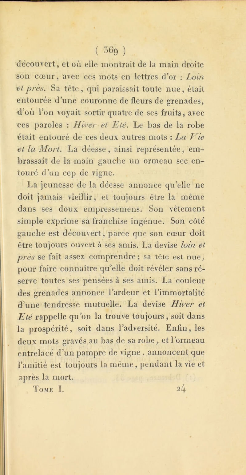 ( ) découvert, et où elle montrait de la main droite son cœur, avec ces mots en lettres d’or ; Loin ■et près. Sa tête, qui paraissait toute nue, était entourée d’une couronne de fleurs de grenades, d’où l’on voyait sortir quatre de ses fruits, avec ces paroles : Hiver et Eté. Le bas de la robe était entouré de ces deux autres mots : La Vie et la Mort. La déesse, ainsi représentée, em- brassait de la main gauche un ormeau sec en- touré d’un cep de vigne. La jeunesse de la déesse annonce qu’elle ne doit jamais vieillir, et toujours être la même dans ses doux empressemens. Son vêtement simple exprime sa franchise ingénue. Son côté gauche est découvert, parce que son cœur doit être toujours ouvert à ses amis. La devise loin et près se fait assez comprendre; sa tête est nue^ pour faire connaître qu’elle doit révéler sans ré- serve toutes ses pensées à ses amis. La couleur des grenades annonce l’ardeur et l’immortalité d’une tendresse mutuelle. La devise Hiver et Eté rappelle qu’on la trouve toujours, soit dans la prospérité, soit dans l’adversité. Enfin, les deux mots gravés au bas de sa robe^ et l’ormeau entrelacé d’un pampre de vigne . annoncent que l’amitié est toujours la même, pendant la vie et après la mort. Tome 1. ^4