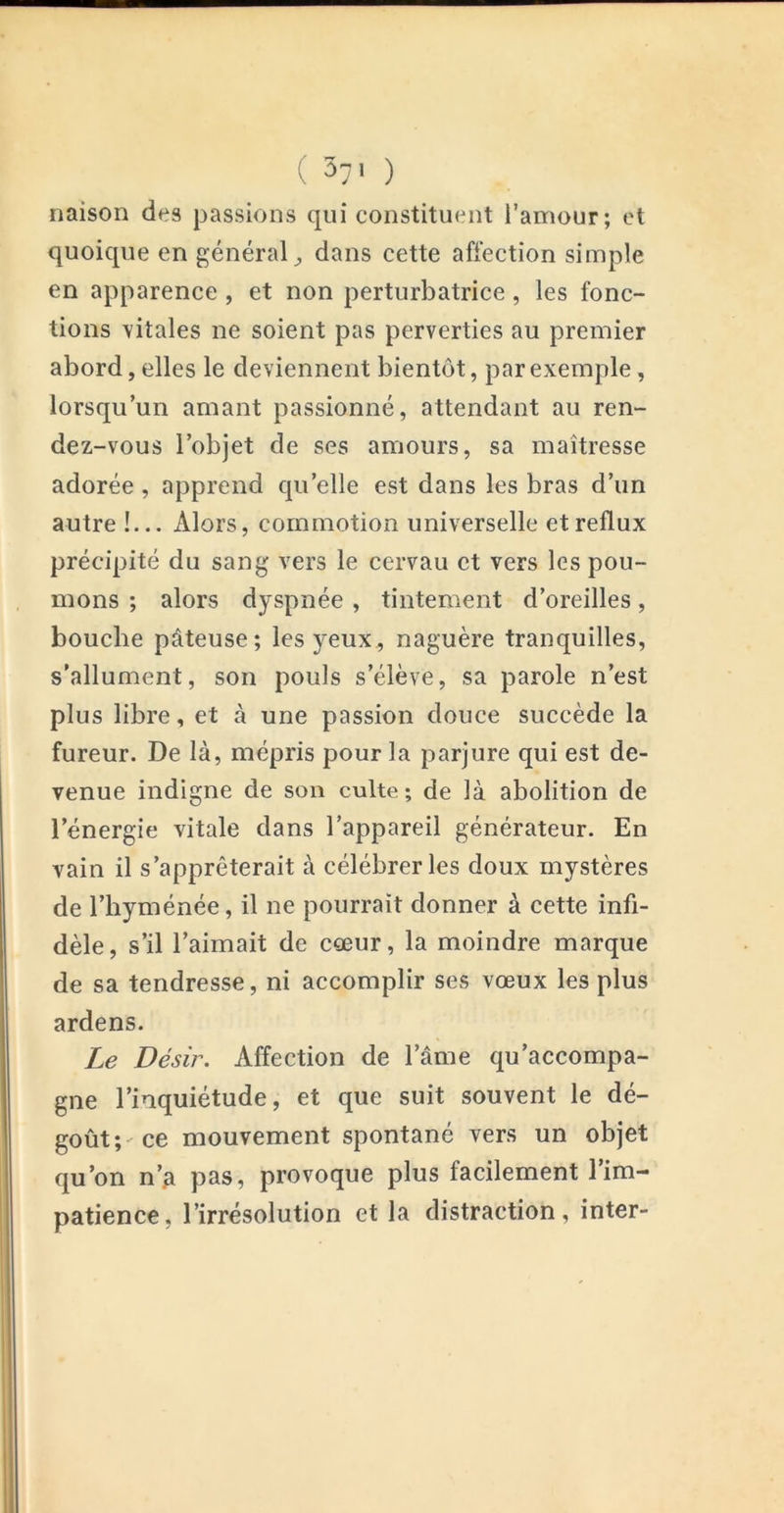 ( 3-' ) riaison des passions qui constituent l’amour; et quoique en général^ dans cette affection simple en apparence , et non perturbatrice, les fonc- tions \itales ne soient pas perverties au premier abord, elles le deviennent bientôt, par exemple, lorsqu’un amant passionné, attendant au ren- dez-vous l’objet de ses amours, sa maîtresse adorée, apprend qu’elle est dans les bras d’un autre !... Alors, commotion universelle et reflux précipité du sang vers le cervau et vers les pou- mons ; alors dyspnée , tintement d’oreilles, bouche pâteuse; les yeux, naguère tranquilles, s’allument, son pouls s’élève, sa parole n’est plus libre, et à une passion douce succède la fureur. De là, mépris pour la parjure qui est de- venue indigne de son culte; de là abolition de l’énergie vitale dans l’appareil générateur. En vain il s’apprêterait à célébrer les doux mystères de l’hyménée, il ne pourrait donner à cette infi- dèle, s’il l’aimait de eœur, la moindre marque de sa tendresse, ni accomplir ses vœux les plus ardens. Le Désir. Affection de l’âme qu’accompa- gne l’inquiétude, et que suit souvent le dé- goût;-ce mouvement spontané vers un objet qu’on n’^ pas, provoque plus facilement l’im- patience, l’irrésolution et la distraction, inter-