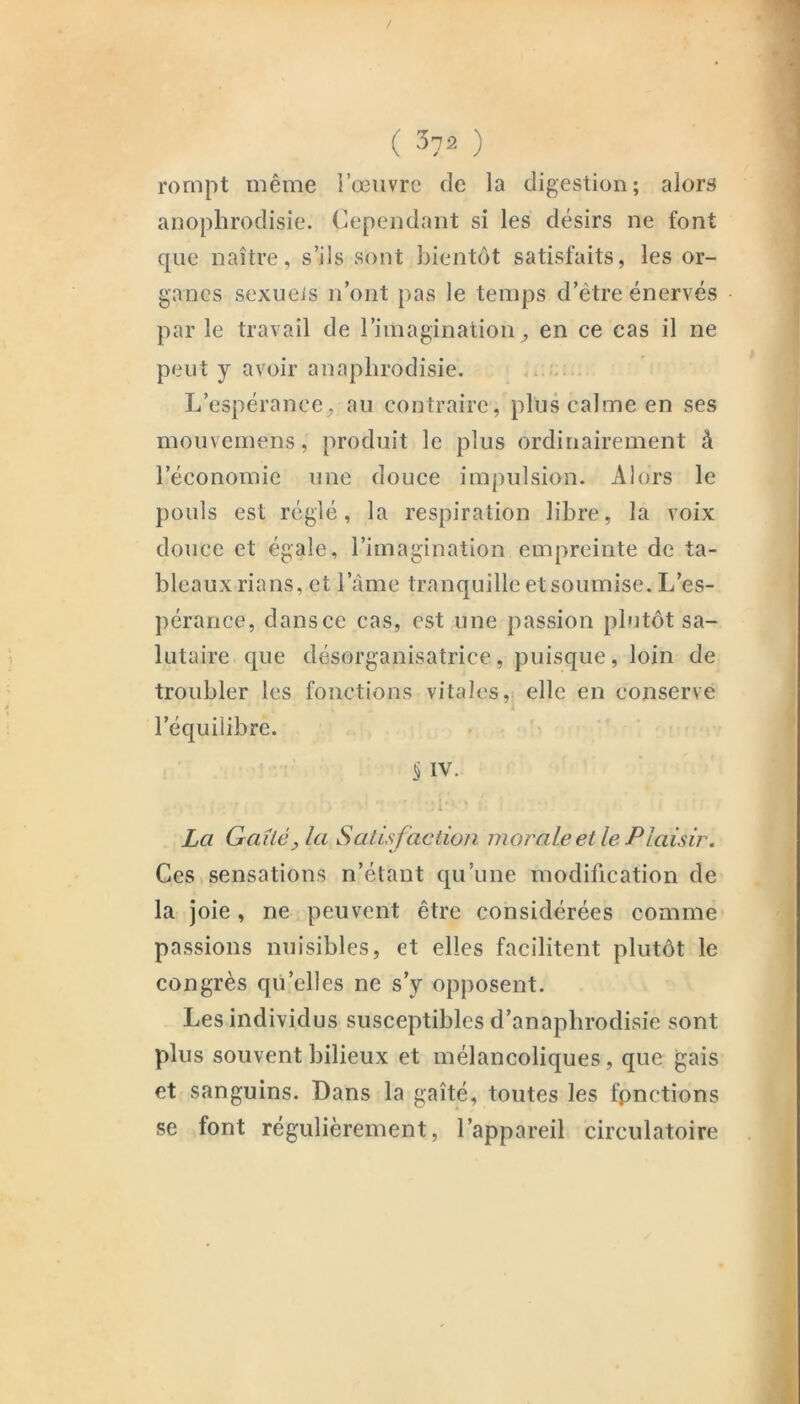 rompt même i’œiivrc de la digestion; alors anophrodisie. Cependant si les désirs ne font que naître, s’ils sont bientôt satisfaits, les or- ganes sexueis n’ont pas le temps d’être énervés par le travail de l’imagination^ en ce cas il ne peut y avoir anaplirodisie. L’espérance^ au contraire, plus calme en ses mouvemens, produit le plus ordinairement à l’économie une douce impulsion. Alors le pouls est réglé, la respiration libre, la voix douce et égale, l’imagination empreinte de ta- bleaux rians, et l’àrne tranquille et soumise. L’es- ])érance, dans ce cas, est une passion plutôt sa- lutaire que désorganisatrice, puisque, loin de troubler les fonctions vitales, elle en conserve l’équilibre. § IV. La Gailé, la Satisfaction morale et le Plaisir, Ces sensations n’étant qu’une modification de la joie, ne peuvent être considérées comme passions nuisibles, et elles facilitent plutôt le congrès qu’elles ne s’y opposent. Les individus susceptibles d’anaphrodisie sont plus souvent bilieux et mélancoliques, que gais et sanguins. Dans la gaîté, toutes les fonctions se font régulièrement, l’appareil circulatoire