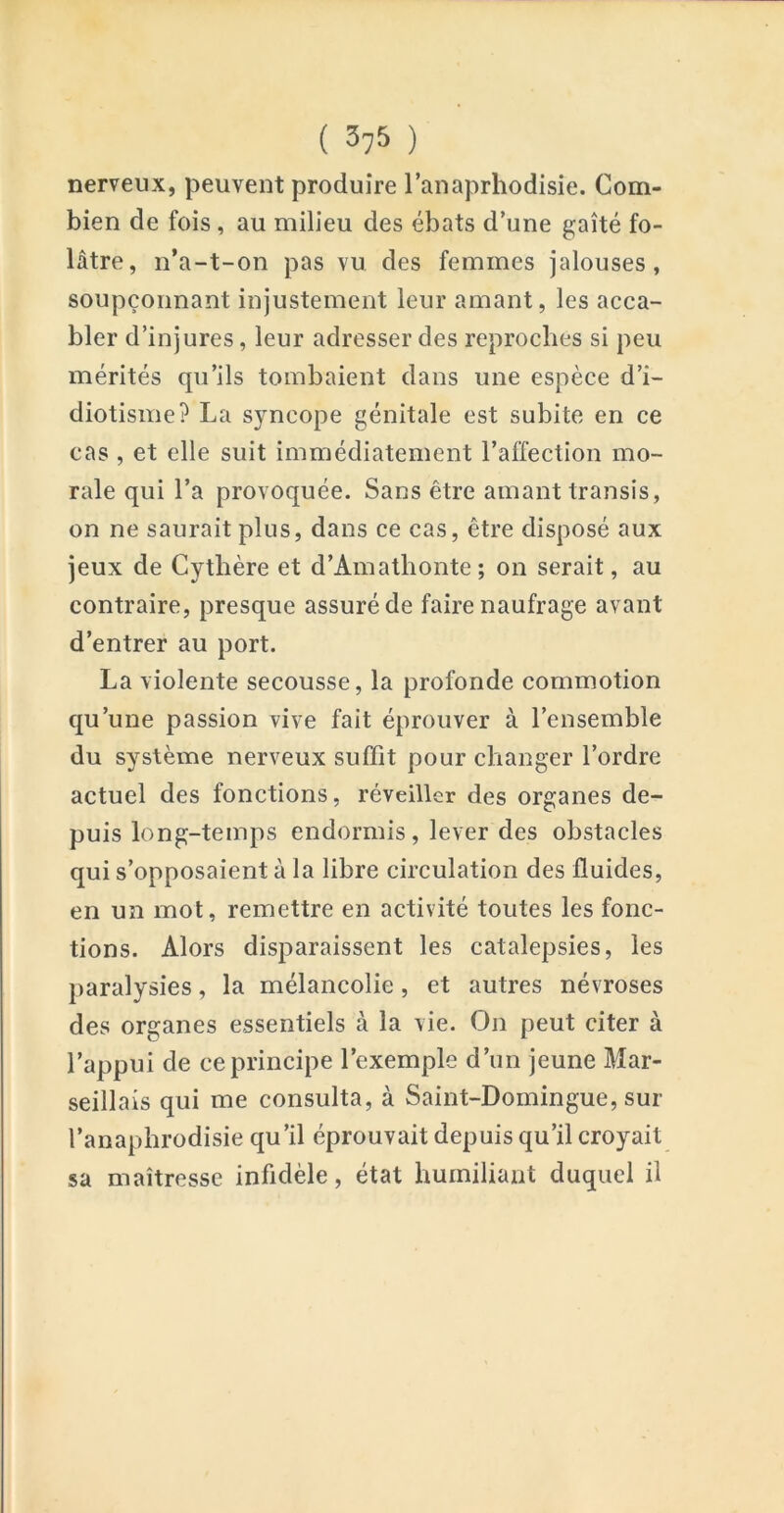 nerveux, peuvent produire l’anaprliodisie. Com- bien de fois, au milieu des ébats d’une gaîté fo- lâtre, n’a-t-on pas vu des femmes jalouses, soupçonnant injustement leur amant, les acca- bler d’injures, leur adresser des reproches si peu mérités qu’ils tombaient dans une espèce d’i- diotisme? La syncope génitale est subite en ce cas , et elle suit immédiatement l’affection mo- rale qui l’a provoquée. Sans être amant transis, on ne saurait plus, dans ce cas, être disposé aux jeux de Cythère et d’Amathonte; on serait, au contraire, presque assuré de faire naufrage avant d’entrer au port. La violente secousse, la profonde commotion qu’une passion vive fait éprouver à l’ensemble du système nerveux suffit pour changer l’ordre actuel des fonctions, réveiller des organes de- puis long-temps endormis, lever des obstacles qui s’opposaient à la libre circulation des fluides, en un mot, remettre en activité toutes les fonc- tions. Alors disparaissent les catalepsies, les paralysies, la mélancolie, et autres névroses des organes essentiels à la vie. On peut citer à l’appui de ce principe l’exemple d’un jeune Mar- seillais qui me consulta, à Saint-Domingue, sur l’anaphrodisie qu’il éprouvait depuis qu’il croyait sa maîtresse infidèle, état humiliant duquel il