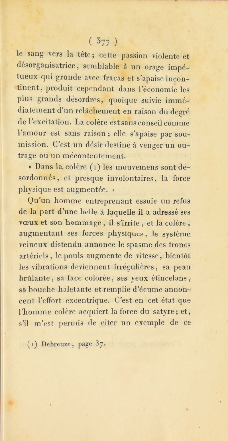 ( ^77 ) le sang vers la tête; cette passion violente et désorganisatrice, semblable à un orage impé- tueux qui gronde avec fracas et s’apaise incon- tinent, produit cependant dans l’économie les plus grands desordres, quoique suivie immé- diatement d’un relâchement en raison du degré de l’excitation. La colère est sans conseil comme l’amour est sans raison ; elle s’apaise par sou- mission. C’est un désir destiné à venger un ou- trage ou un mécontentement. a Bans la. colère (i) les mouvemens sont dé- sordonnés, et presque involontaires, la force physique est augmentée. > Qu’un homme entreprenant essuie un refus de la part d’une belle à laquelle il a adressé ses vœux et son hommage , il s’irrite , et la colère , augmentant ses forces physiques, le système veineux distendu annonce le spasme des troncs artériels, le pouls augmente de vitesse, bientôt les vibrations deviennent irrégulières, sa peau brûlante, sa face colorée, ses yeux étincelans, sa bouche haletante et remplie d’écume annon- cent l’effort excentrique. C’est en cet état que l’homme colère acquiert la force du satyre; et, s’il m’est permis de citer un exemple de ce