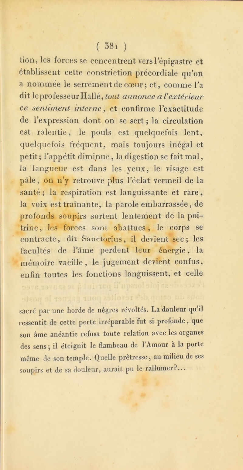 ( 38> ) tion, les forces se cencentrent vers l’épigastre et établissent cette constriction précordiale qu’on a nonunée le serrement de cœur ; et, comme l’a dit le professeur Hallé, tout annonce à Vextérieur ce sentiment interne, et confirme l’exactitude de l’expression dont on se sert ; la circulation est ralentie, le pouls est quelquefois lent, quelquefois fréquent, mais toujours inégal et petit ; l’appétit diminue, la digestion se fait mal, la langueur est dans les yeux, le visage est pâle, on n’y retrouve plus l’éclat vermeil de la santé ; la respiration est languissante et rare, la voix est traînante, la parole embarrassée, de profonds soupirs sortent lentement de la poi- trine, les forces sont abattues, le corps se contracte, dit Sanctorius, il devient sec; les facultés de l’âme perdent leur énergie, la mémoire vacille, le jugement devient confus, enfin toutes les fonctions languissent, et celle sacré par une horde de nègres révoltés. La douleur qu’il ressentit de cette perte irréparable fut si profonde, que son âme anéantie refusa toute relation avec les organes des sens ; il éteignit le flambeau de l’Amour à la porte même de son temple. Quelle pretresse , au milieu de ses soupirs et de sa douleur, aurait pu le rallumer?...