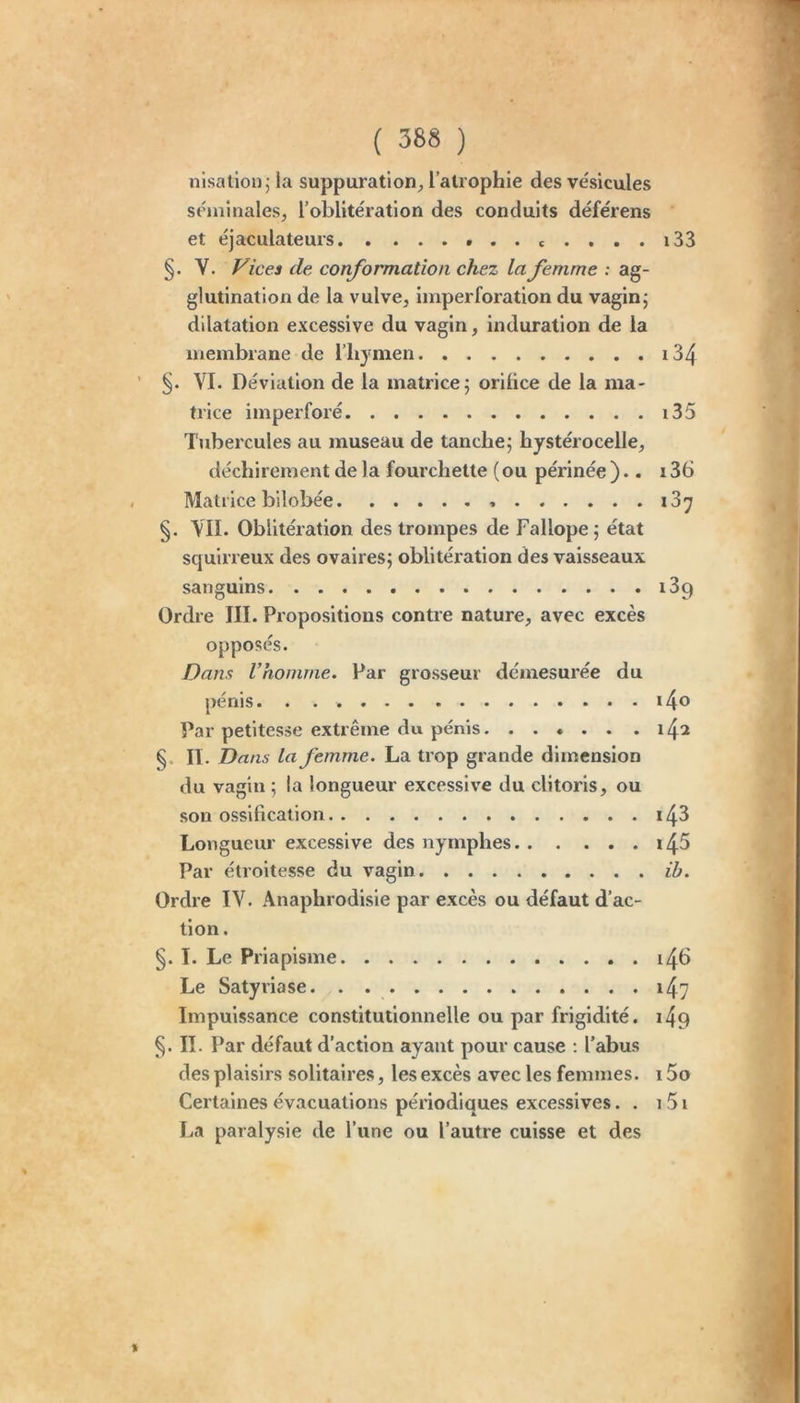 nisation j la suppuration^ l’atrophie des vésicules séminales, l’oblitération des conduits déférons et éjaculateurs c .... i33 §. V. Vices de conformation chez la femme : ag- glutination de la vulve, imperforation du vaginj dilatation excessive du vagin, induration de la membrane de l’hymen i34 VI. Déviation de la matrice; orilice de la ma- trice imperforé i35 l'ubercules au museau de tanche; hystérocelle, déchirement de la fourchette (ou périnée ).. 136 Matrice bilobée 13^ §. VII. Oblitération des trompes de Fallope; état squirreux des ovaires; oblitération des vaisseaux sanguins i39 Ordre III. Propositions contre nature, avec excès opposés. Dam Vhomme. Par grosseur démesurée du pénis Par petitesse extrême du pénis .......142 §. II. Dans la femme. La trop grande dimension du vagin ; la longueur excessive du clitoris, ou son ossification i43 Longueur excessive des nymphes i45 Par étroitesse du vagin ib. Ordre IV. Anaphrodlsie par excès ou défaut d’ac- tion. §. I. Le Priapisme i46 Le Satyriase 147 Impuissance constitutionnelle ou par frigidité. i4q §. II. Par défaut d’action ayant pour cause : l’abus des plaisirs solitaires, les excès avec les femmes. i5o Certaines évacuations périodiques excessives. . 151 La paralysie de l’une ou l’autre cuisse et des