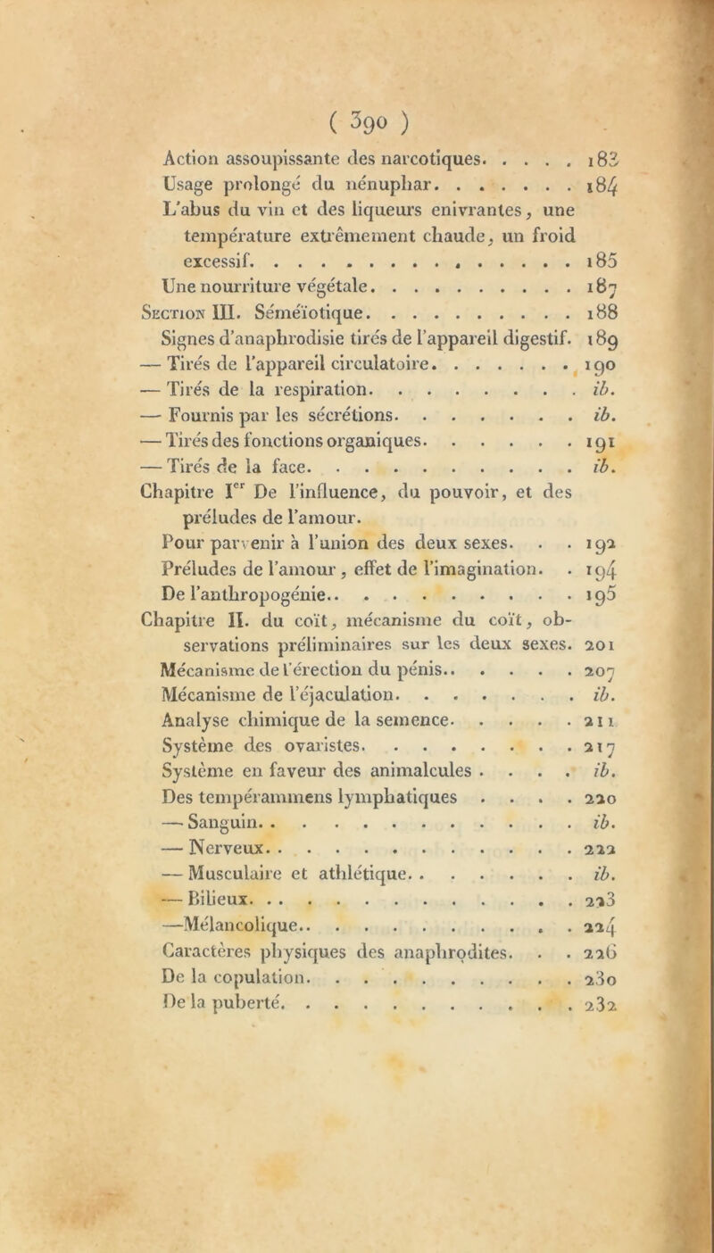 (300) Action assoupissante des narcotiques i83 Usage prolonge du nénuphar j84 L'abus du vin et des liqueurs enivrantes, une température exüêmement chaude, un froid excessif 185 Une nourriture végétale Section III. Séméiotique 188 Signes d’anaphrodisie tirés de l’appareil digestif. 189 — Tirés de l’appareil circulatoire 190 — Tirés de la respiration ib. — Fournis par les sécrétions ib. — Tirés des fonctions organiques 191 — Tirés de la face ib. Chapitre I De l’influence, du pouvoir, et des préludes de l’amour. Pour parvenir h l’union des deux sexes. . -19^ Préludes de l’amour, effet de l’imagination. . 194 De l’anthropogénie 195 Chapitre II. du coït, mécanisme du coït, ob- servations préliminaires sur les deux sexes, aoi Mécanisme de l’érection du pénis 7.0'j Mécanisme de l’éjaculation ib. Analyse chimique de la semence an Système des ovaristes ai7 Système en faveur des animalcules . . . . ib. Des tempérammens lymphatiques .... aao —'Sanguin ib. — Nerveux aaa — Musculaire et athlétique ib. — Piilieux 2i3 —Mélancolique . aa4 Caractères physiques des anaphrodites. . . aa6 De la copulation aSo De la puberté 2.3a