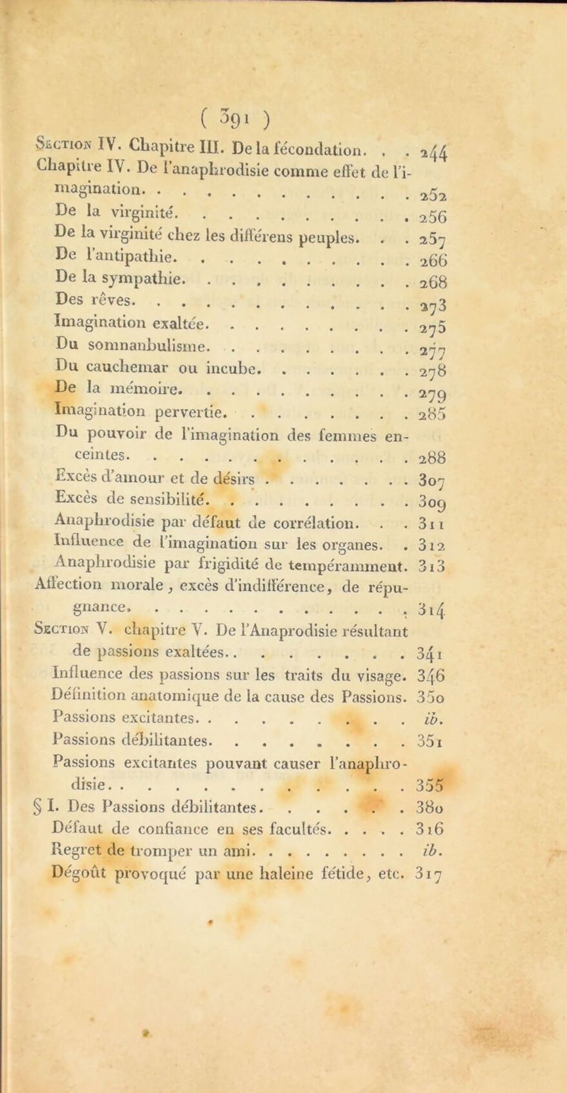 ( ^91 ) SECTION IV. Chapitre lu. De la fécondation. . . 2^^ Chapitre IV. De 1 anaphrodisie comme eiï’et de l’i- magination De la virginité 256 De la virginité chez les différens peuples. . . sSy De l’antipathie 266 De la sympathie 268 rêves 2^3 Imagination exaltée 27$ Du somnanhulisme 277 Du cauchemar ou incube 278 De la mémoire 279 Imagination pervertie. 286 Du pouvoir de l’imagination des femmes en- ceintes 288 Excès d’amour et de désirs 807 Excès de sensibilité 809 Anaphrodisie par défaut de corrélation. . . 3ii Intluence de l’imagination sur les organes. . 312 Anaphrodisie par fx’igidilé de tempéramment. 3i3 Affection morale, excès d’indifférence, de répu- gnance. 3i^ Section V. chapitre V. De l’Anaprodisie résultant de passions exaltées 341 Influence des passions sur les traits du visage. 346 Définition anatomique de la cause des Passions. 35o Passions excitantes ib. Passions débilitantes 351 Passions excitantes pouvant causer l’anaphro- disie 355 § I. Des Passions débilitantes 38o Défaut de confiance en ses facultés 3i6 Regret de tromper un ami ib. Dégoût provoqué par une haleine fétide, etc. 817