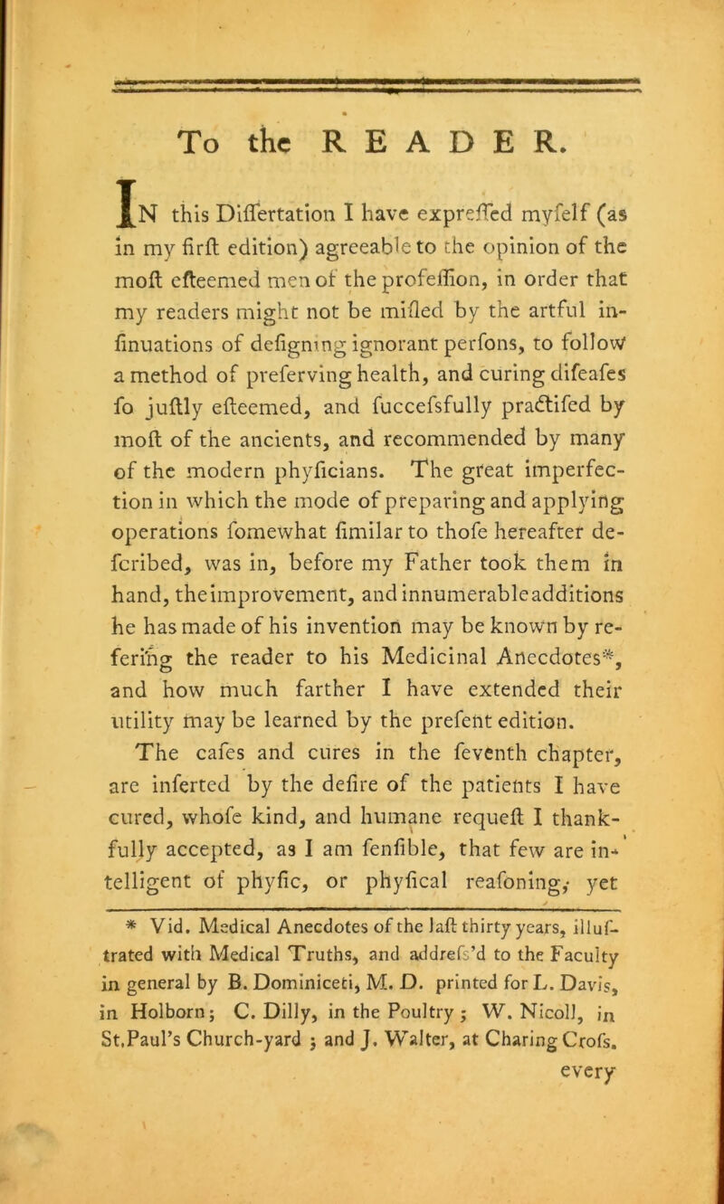 To the READER. Jn this Diflertation I have exprefTcd myfelf (as in my firft edition) agreeable to the opinion of the molt efleemed men of the profeffion, in order that my readers might not be mifled by the artful in- finiiations of defigntng ignorant perfons, to follow a method of preferving health, and curing difeafes fo juftly efteemed, and fuccefsfully pradlifed by molt of the ancients, and recommended by many of the modern phyficians. The great imperfec- tion in which the mode of preparing and applying operations fomewhat fimilar to thofe hereafter de- fcribed, was in, before my Father took them in hand, theimprovement, andinnumerableadditions he has made of his invention may be known by re- feri'ho; the reader to his Medicinal Anecdotes* *, and how much farther I have extended their utility maybe learned by the prefentedition. The cafes and cures in the feventh chapter, are inferred by the defire of the patients I have cured, whofe kind, and humane requefl I thank- fully accepted, as I am fenfible, that few are in-*' telligent of phyfic, or phyfical reafoning,* yet j * Vid. Medical Anecdotes of the laft thirty years, illuf- trated with Medical Truths, and addrefs’d to the Faculty in general by B. Dominicefci, M. D. printed for L. Davis, in Holborn; C. Dilly, in the Poultry ; W. NIcoll, in St,Paul’s Church-yard j and J, Walter, at Charing Crofs, every \