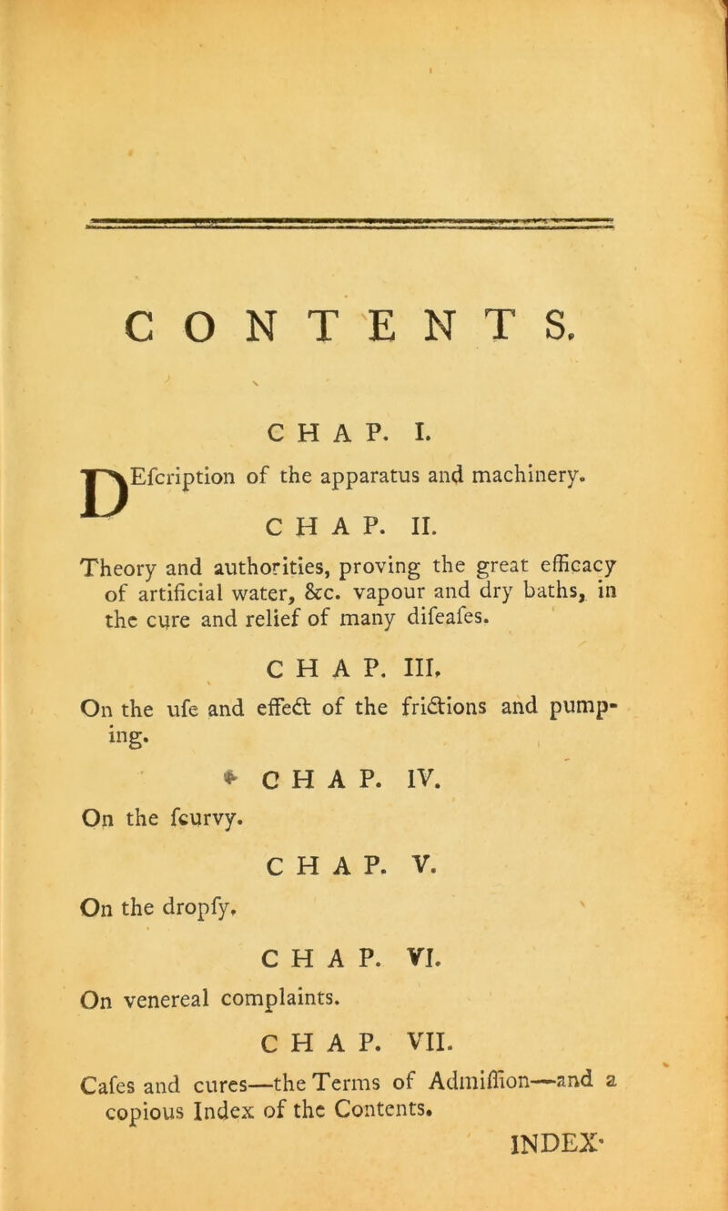 D CHAP. I. Efcription of the apparatus and machinery. CHAP. II. Theory and authorities, proving the great efficacy of artificial water. See, vapour and dry baths, in the cure and relief of many difeafes. CHAP, Ill, On the ufe and effedt of the fridtions and pump- ing. 1 CHAP. IV. On the feurvy. CHAP. V. On the dropfy. \ CHAP. VI. On venereal complaints. CHAP. VII. Cafes and cures—the Terms of Admiflion—-“and a copious Index of the Contents. INDEX'