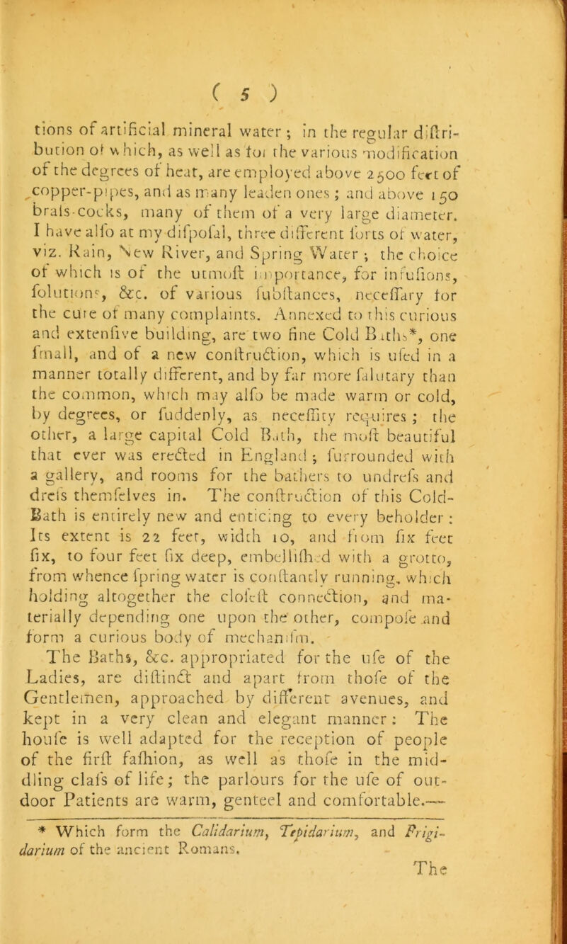 t!ons of artificial mineral water: in the regular didri- bunon of v\ hich, as well as toi the various modification of the degrees ot heat, are employed above 2500 fert of copper-pipes, and as many leaden ones ; and above 150 brals cocks, many of thein of a very large diameter. I have alfo at my dilpolal, three dilTcrcnt forts ot water, viz. Rain, New River, and Spring Water ; the choice ot which IS ot the utmt^ft i;jiportance, for inrufions, folution'', &c. of various iubltances, necefiary tor the cure ot many complaints. Annexed to this curious and extenlivc building, arc two fine Cold Biths*', one frnall, and of a new conlfrudtion, which is ufed in a manner totally different, and by far morefalutary than the common, which may alfo be made warm or cold, by degrees, or fuddenly, as neceffity rct|ujres ; the other, a large capital Cold Bath, the molt beautiful that ever was ereded in England ; furrounded with a gallery, and rooms for the bathers to undrels and dreis themfclves in. The conftrucfion of this Cold- Bath is entirely new and enticing to every beholder: Its extent is 22 feet, width 10, and fiom fix feet fix, to four feet fix deep, embelliflaed with a grotto, from whence ipring water is conftanclv running, which holding altogether the clol’elt connedfion, and ma- terially depending one upon the other, compofe and form a curious body of niechanifm. iTe Baths, &G. appropriated for the life of the Ladies, are diftindt and apart from thofe of the Gentlemen, approached by different avenues, and kept in a very clean and elegant manner: The hoiifc is well adapted for the reception of people of the firfl: fafhion, as well as thofe In the mid- dling clafs of life; the parlours for the ufe of out- door Patients are warm, genteel and comfortable.— * Which form the Calldarlumy Tepidarinw, and Prigi- darium of the ancient F.omans. The