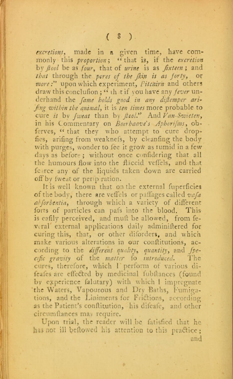 (xc^etions, made in a given time, have com- monly this proportion I “that is, if the excretion by ftool be as four^ that of urine is as fixteen ; and that through the pores of the Jkin is as forty, or more:' upon which experiment, Pitc'airn and others draw this conclufion ; “ ih t if you have zny fever un- derhand the fame holds good in any dijiemper ari^ ■ 'fing within the animal, it is ten times more probable to cure it bv fweat than by Jlcol. And Van-Swieten, in his Commentary on Bonhaave's /dphorifms, ob- ferves, “ that they who attempt to cure drop- fies, arifjng from weaknefs, by ck-anfing the body with purges, wonder to fee it grovV as tumid in a few days as before ; without once confidcring that all the humours flow into the flaccid vefTels, and that fc-^rcc any of the licjuids taken down are carried ofi'by fweat or perip ration. It is well known that on the external ruperheies of the body, there arc vefTcls or palfages called vafa aiforbentia, through which a variety of different forts of particles can pafs into the blood. This is eafily perceived, and mull be allowed, from fc- V. ral external applications daily adminillered for curing this, that, or other diforders, and which make various alterations in our conllitutions, ac- cording to the different ouahty, quantity, and fpe~ cif.c gravity of the matter lo introduced. I'hc cures, therefore, which T perform of various di- feafes are effcdled by medicinal lubflanccs (found by experience falutary) with which I impregnate 'the Waters, Vapourous and Dry llatlis, h'umiga- tions, and the Liniments for Fi iclions, according as the Patient's conllitution, his difeafe, and other circumftances mav require. Upon trial, the reader will be fatisfied that he has not ill bellowed his attention to this pradlice ; and