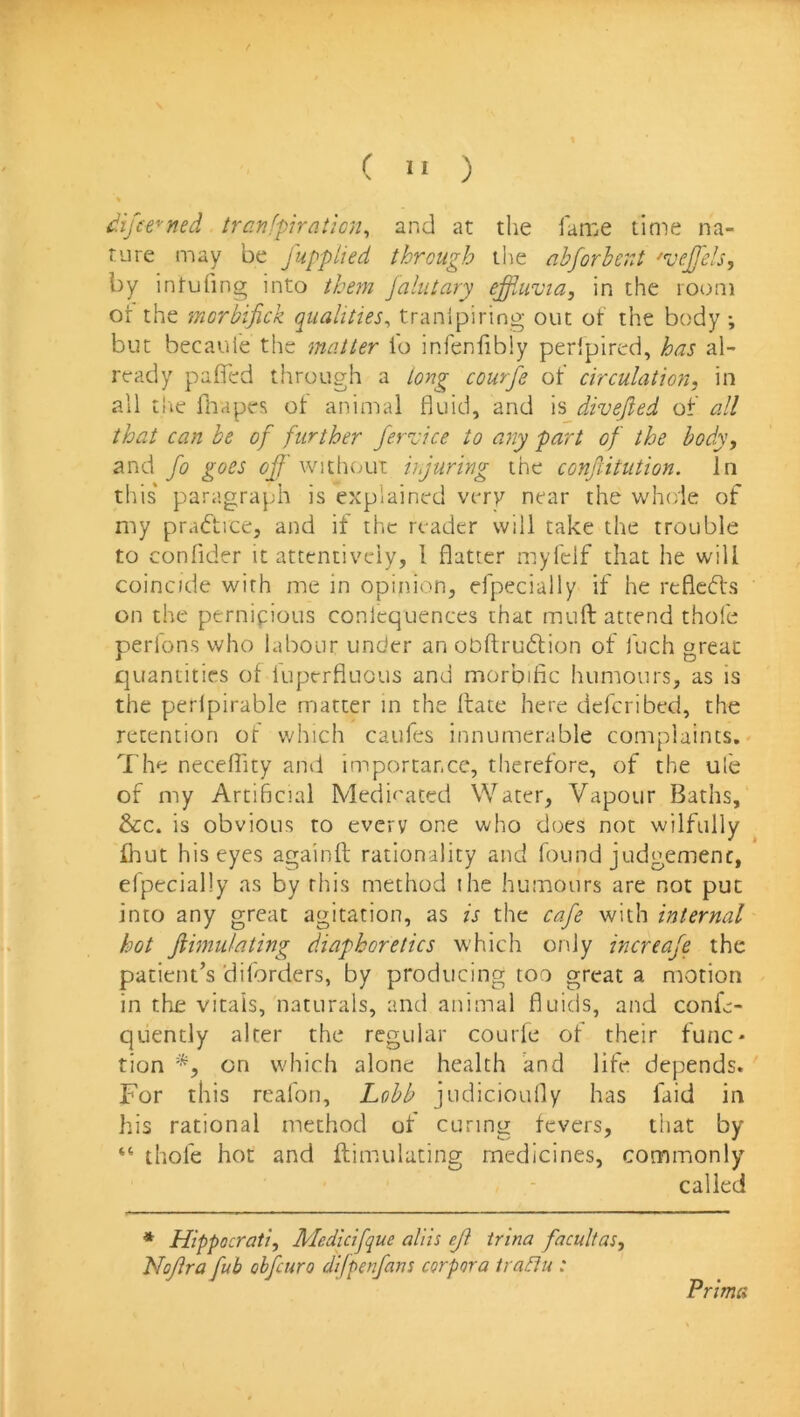 (  ) ^ifee^ned tranfpiraticn^ and at the fame time na- ture may be fupplied through the abforherJ ^vejfels, by intufing into them Jalutary ejffUivia, in the room or the morbifick qualities^ tranlpiring out of the body ; but becaufe the matter fo infeniibiy peripired, has al- ready pafled through a long courfe of circulation, in all tire fiiapes ot animal fluid, and is divefied of all that can he of further ferzdce to any part of the body, and fo goes off without injuring the conjlitution. In this' paragraph is explained very near the whole of nty prafticCj and if the reader will take the trouble to confider it attentively, 1 flatter rnyfelf that he will coincide with me in opinion, efpecially if he refictffs on the pernicious conlequences that mull attend thofe perlons who labour under an obftrudion of fuch great quantities ot luperfiuous and morbific humours, as is the perlpirable matter in the ftate here defcribed, the retention of which caufes innumerable complaints,- The neceflity and importance, therefore, of the ufe of my Artificial Meciioaced Water, Vapour Baths, &c. is obvious to every one who does not wilfully Ihut his eyes againfl; rationality and found judgement, efpecially as by this method the humours are not put into any great agitation, as is the cafe with internal hot ftimulating diaphoretics which only increafe the patient’s ’diforders, by producing too great a motion in the vitals, naturals, and animal fluids, and confe- quently alter the regular courle of their func- tion on which alone health knd life depends. For this rcafon, Lobb judicioufly has faid in his rational method of curing fevers, that by “ thole hot and ftimulating medicines, commonly called * Hippocrati, Medicifque aliis eff trina facultas, Nojira fub obfeuro difpenfans corpora iraflu : Prima