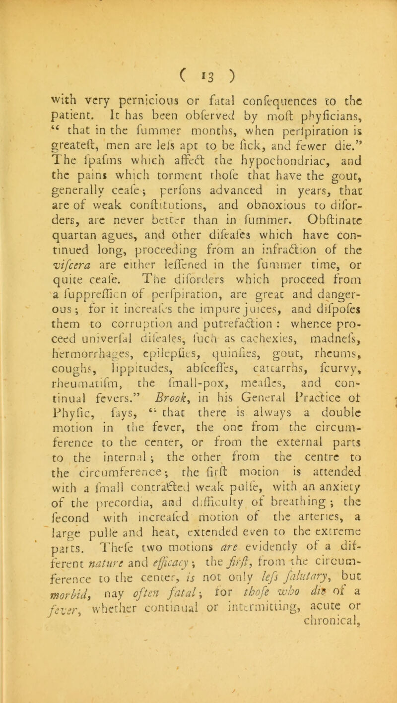 C >3 ) with very pernicious or fatal confequences to the patient. It has been obferved by molt phyficians, “ that in the fummer months, when perlpiration is greatell, men are Ids apt to be Tick, and fewer die.” The Tpalms which alfect the hypochondriac, and the pains which torment thole that have the gout, generally ccale ^ perfons advanced in years, that are of weak conftitutions, and obnoxious to difor- ders, arc never better than in lummer. Obftinatc quartan agues, and other difeafes which have con- tinued long, proceeding from an infradlion of the 'vifeera are cither leffened in the fummer time, or quite ccafe. The diforders which proceed from a llipprefTicn of perlpiration, are great and danger- ous ; for it increafes the impure juices, and difpofes them to corruption and putrefadion : whence pro- ceed univerlal difeales, fuch as cachexies, madnefs, hermorrhages, cpilepiies, qiiinfies, gout, rheums, coughs, lippitudes, abfeefles, catcarrhs, feurvv, rheumatifm, the fmall-pox, mealies, and con- tinual fevers.” Brooks in his General Practice ot Phyfic, fays, that there is always a double motion in the fever, the one from the circum- ference to the center, or from the external parts to the internal ; the other from the centre to the circumference *, the firft motion is attended with a fmall concraded weak puife, with an anxiety of the precordia, and d.fficulty of breathing ; the fecond with increalld motion of the arteries, a large pulle and hear, extended even to the extreme parts. I’hefe two motions are evidently of a dif- ferent ftature and efficacythe firft, from the circum- ference to the center, is not only lefs falutary^ but morbid, nay often fatal-, for thofe who dn^ of a fcier, whether continual or inta-mitiing, acute or chronical.