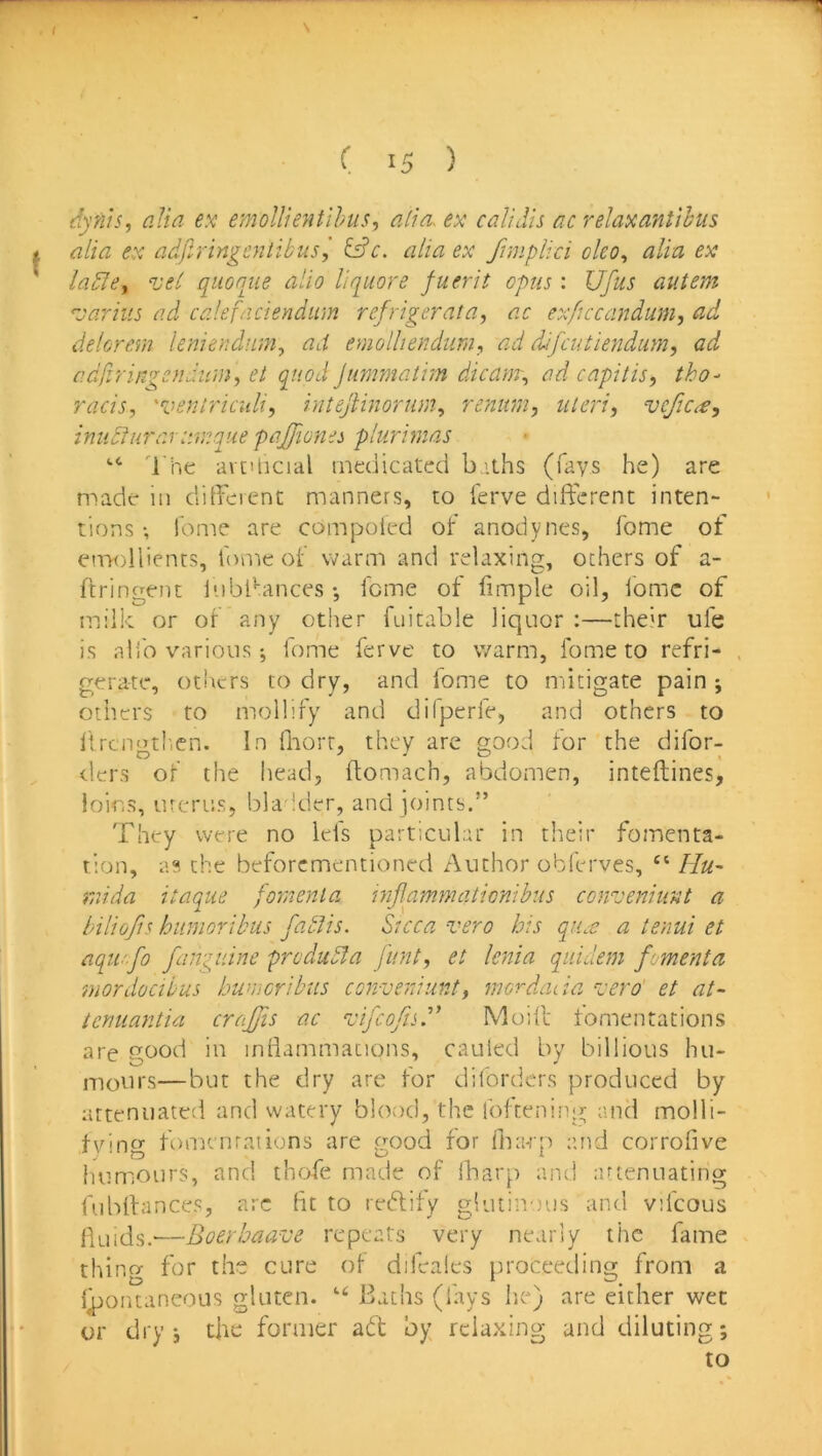s 1 ( 15 ) dyn'is^ alia ex emollientihus, alia, ex calidis ac relaxantihus i alia ex adfiringentibus j ifdc. alia ex fimplici olco^ alia ex ladley vel qiionjie alio liq^iiore fuerit opus : Ufus autem ''jarius ad calefnciendtim refrigerata, ac ex/iccanduni, ad delorem leniendumy ad etnolliendumy ad difcutiendum, ad adjirin^cndumy et quod jummatim dicam, ad capitis^ tho- racis, 'ventriculi, intejiinorum, renum, uteri, vcjic,€, imidluraruva.que pajjiones plurimas '•* 'i he avtilicial medicated baths (fays he) are naade in ditFeienc manners, to ierve different inten- tions •, lome are compoied of anodynes, home of emollients, fome of warm and relaxing, others of a- feringent Inbl^ances •, feme of fimple oil, fomc of milk or of any other fuitable liquor :—their ufe is alio various; fome ferve to warm, fome to refri- gerate, otirers to dry, and fome to mitigate pain ; others to mollify and dilperfe, and others to llrcngtlien. In flaort, they are good for the difor- tlers of the head, ftomach, abdomen, inteftines, loins, urerus, bla ider, and joints.” They were no Ids particular in their fomenta- tion, a?, the beforementioned Author obferves, “ Hu- rrdda itaque foment a mjlammaticnibus conveniunt a biliojis hiinioribiis fablis. Sicca vero his qUcC a tenui et aqu'fo fangidne predudta funt, et lenia qiiidem fomenta mordocibus humcribus converdunt, merdada z-ero' et at- tenuantia crajjis ac zjifcofisd’ Moift tomentations are good in infiammacions, cauled by billious hu- mours—but the dry are for diforders produced by attenuated and watery blood, the foftening and molli- fying fomcnraiions are good for fharp and corrofive iiumours, and ihofe made of iharp and lUtenuating fubffances, arc fit to redity glutinous and vifcous fluids.—Boerbaave repeats very nearly the fame thing for the cure of difealcs proceeding from a f^jontaneous gluten. “ Bachs (fays Ire) are either wet or dry i the former ad by relaxing and diluting; to