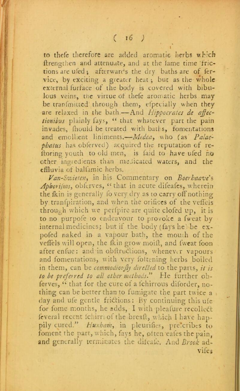 C ’6 ; to thefe therefore are added aromatic herbs which ftrengtlicn and attenuate, and at the lame time ‘fric- tions arc tiled ; afterwards the dry baths are of fer- vicf, by exciting a greater heat ^ but as the v/hole external furface of the body is covered with bibu- lous veins, tlic virtue of thefe aroniatic herbs may be tranimitted through them, elpecially when they are relaxed in the bath.—And Hippocrates de a^ec- tionihus plainly fays, that whatever part the pain invades, fliould be treated with batl s, fomentations and emollient liniments.—Medea, who fas' Palae- phatus ha.s obferved) acquired the reputation of re- llorinp; youth to old men, is laid to have ufed ho other ingtedients than medicated waters, and the effluvia of balfamic herbs. Van-Hedeun, in his Commentary on Boerhaave\ Aphc'^i|ms, obferves, “that in acute difeafes, wherein the fkin is generally ib very dry as to carry off nothing by tranfpiration, and when the orifices of the veffeis through which we pcrlpirc arc quite doled up, it is to no purpofe lo endeavour to provoke a fweat by internal medicines; but if the body (fays he', be ex- pofed naked in a vapour bath, the mouth of the veffeis will open, the ffin grow moill, and Iweat foon after enfue: and in obltruclions, whenevtr vapours and fomentations, with very foltcning herbs boiled in them, can be commadiovjly diredfed to the parts, it is to be preferred to all other methods^ He further ob- ferves, “ that for the cure of a Ichirrous diforder, no- thing can be better than to funugate the part twice a day and uie gentle fridtions: By continuing this ulc for fome months, he adds, I with pleafurc recollect leveral recent Ichirriofthe bread:, w.hich 1 have hap- pily cured.” Huxham, in pleurifics, prc!cribes t<.» foment the part, which, fays he, oltcn calcs the pain, and generally terminates the dilcafe. And Brock ad- vifes