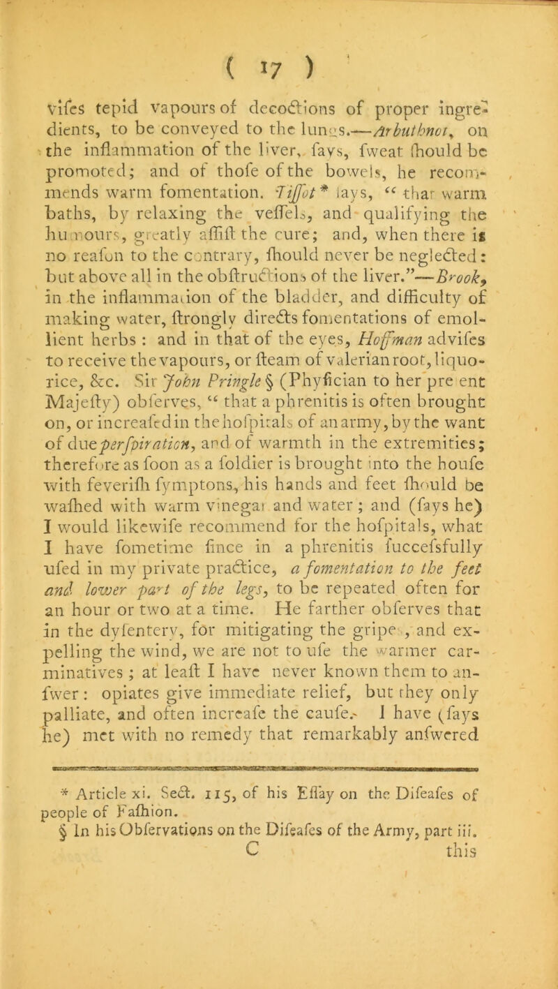 vifcs tepid vapours of dcGO(5lions of proper ingre- dients, to be conveyed to the lunus.—Arbtithnoi^ on the inflammation of the liver,, fays, fweat fhould be promoted; and of thofe of the bowels, he recom- mends warm fomentation, -lijfot* lays, thar warm baths, by relaxing the vefTeb, and-qualifying the luiirours, greatly affift the cure; and, when there is no reafun to the contrary, fliould never be negledted: but above all in the obftrudlions of the liver.”—Brook^ in the inflammadon of the bladder, and difficulty of making water, ftrongly directs fomentations of emol- lient herbs : and in that of the eyes, Hoffman advifes to receive the vapours, or fteam of valerian root, liquo- rice, &c. Sir John Pringle^ (Phyfician to her pre enc Majefty) obl'erves, “ that a phrenitis is often brought on, or increafedin thehofpitals of an army, by the want of duG.p8rfpirntion, and of warmth in the extremities; thcrefire as foon as a foldier is brought into the houfe with feverifli fymptons, his hands and feet fhould be wafhed with warm vmegat and water ; and (fays he) I would likewife recommend for the hofpitals, what I have fometime lince in a phrenitis fuccefsfully ofed in my private practice, a fomentation to the feet and lovjer pa^t of the legs, to be repeated often for an hour or two at a time. He farther obferves that in the dyfenterv, for mitigating the gripe ,'and ex- pelling the wind, we are not to ufe the warmer car- minatives ; at leafl I have never known them to an- fwer: opiates give immediate relief, but they only palliate, and often increafe the caufe.- J have (fays he) met with no remedy that remarkably anfwTred * Article xi. Se6f. 115, of his Eflay on the Difeafes of people of Fafhion. § In hisObfervatiyns on the Difeafes of the Army, part iii. C this