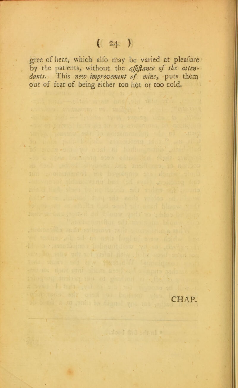 gree of heat, which alfo may be varied at pleafure by the patients, without the ajfifiance of the atten- dants.^ This new improvement of miney puts them put of fear of being either too hot or too cold. CHAP.