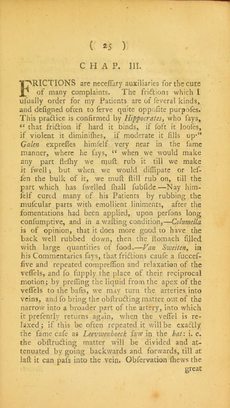 CHAP. III. 1 FRICTIONS are neceffiiry auxiliaries for the cure / of many complaints. The friftions which I ufually order for my Patients are of feveral kinds, and defigned often to ferve quite oppofite purpofes. This practice is confirmed by Hippocrates^ who fays, that fridlion if hard it binds, if foft it looies, if violent it diminilhes, if moderate it fills up*” Galen exprefles himfelf very near in the fame manner, where he fays, “ when we would make any part flefhy we muft rub it till we make it fwell; but when we would difiipate or lef- len the bulk of it, we muft ftill rub on, till the part which has fwdled fliall fubfidc.—Nay him- felf cured many of his Patients by rubbing the mufcular parts with emollient liniments, after the fomentations had been applied, upon perfons long confumptive, and in a wafting condition,—Colmnella is of opinion, that it does more good to have the back well rubbed down, then the ftomach filled with large quantities of food.—Van Sweiten^ in his Commentaries fays, that fridions caufe a fuccef- five and repeated compreflion and relaxation of the veflels, and fo fupply the place of their reciprocal motion; by preffing the liquid from the apex of the veflels to the bafis, we may turn the arteries into veins, and fo bring the obftruding matter out of the narrow into a broader part of the artery, into which it prcfently returns again, when the veffel is re- laxed; if this be often repeated it will be cxadly the fame cafe as Leevwenhoeck faw in the haf. i. e. the obftrudtins: matter will be divided and at- tenuated by going backwards and forwards, till at laft it can pafs into the vein. Obfervation fliews the great