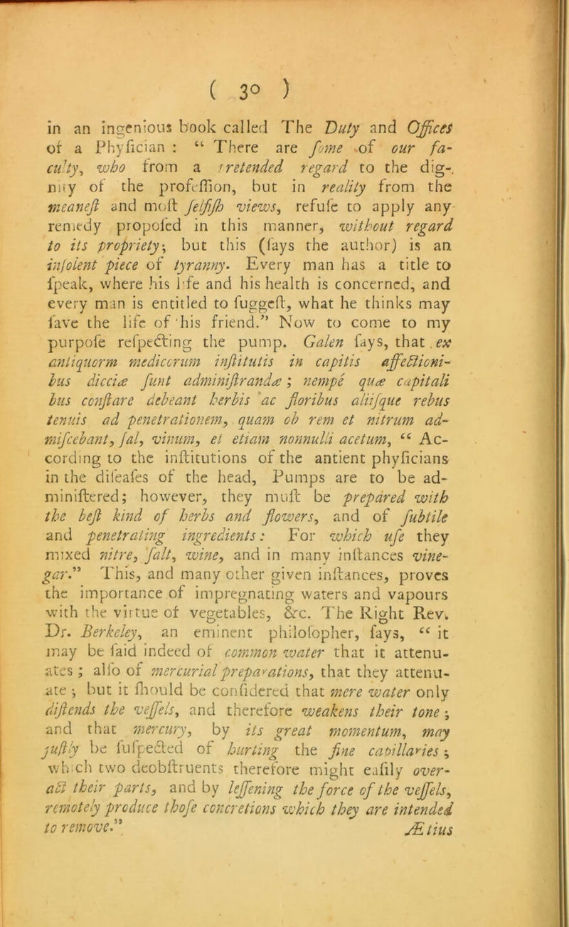 in an ingenious book called The Duty and Offices ot a Phyfician ; “ There are fome -of our fa- culty^ who troiTi a >retended regard to the dig- nity ol the profcflion, but in reality from the meanefi and moft jeljijh views, refufc to apply any- reniedy propofcd in this manner, without regard to its propriety-, but this (fays the author) is an injoient piece of tyranny. Every man has a title to fpeak, where his bfe and his health is concerned, and every man is entitled to fuggcfl:, what he thinks may fave the life of'his friend.” Now to come to my purpofe reipedting the pump. Galen fays, that, anliquorm mediccrum injiitutis in capitis affediicni^ hus dicci<£ funt adminijiranda; nempe qu^g cupitali bus conjlare deheant herhis ac fioribus aliifque rebus tenuis ad penetrationem, quam ob rem et nitrum ad~ mifeebant, jal, vinum, et etiam nonnulli acetum, Ac- cording to the inftitutions of the antient phyficians in the difeafes ot the head. Pumps are to be ad- miniftered; however, they muft be prepared with the beft kind of herbs and flowers, and of fubtile and penetrating ingredients: For which ufe they mixed nitre, fait, wine, and in many intlances vine- gard' This, and many other given inlfances, proves the importance of impregnating waters and vapours with the virtue of vegetables, &c. The Right Rev». Dr. Berkeley, an eminent philolopher, fays, “ it may be laid indeed of common water that it attenu- ates ; alfo of mercurial prep a''ations, that they attenu- ate ; but !t fliould be confidcrcd that mere water only diflends the veffiels, and therefore weakens their tone; and that mercury, by its great momentum, may juftly be lufpedled of hurting the fine caoillayies which two deobftruents therefore might eafily over- adt their parts, and by lejfening the force of the veffiels, remotely produce thofe concretions which they are intended to removeMtius