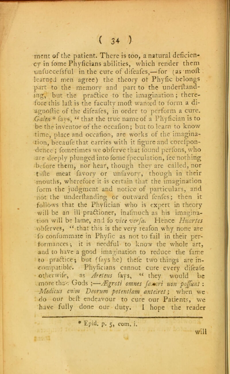 mcnt of the patient. There is too, a natural deficien- cy in fome Phyficians abilities, which render them unruccefsful in the cute of difeafes,—for (as'mofl. learned men agree) the theory of Phyfic belongs part to the memory and part to the underftand- ing, but the practice to the imagination; there- fore this lad is the faculty mod wanted to form a di- agnodic of the difeafes, in order to perform a cure. Galen * fays, that the true name of a I’hyfician is to be the inventor of the occafion; but to learn to know time, place and occafion, are works of the imagina- tion, becaufethat carries with it figure and corelpon- dence ; fometimes we obferve that found perfons, who are deeply plunged into fome fpeculation, fee nothing before them, nor hear, though they are called, nor tide meat favorv or unfavorv, thoup-h in their mouths, wherefore it is certain that the imagination form the judgment and notice of particulars, and not the nnderdanding or outward fenfes; then it follows that the Phylician' who is expert in theory will be an ill pradfioner, inafmuch as his imagina- tion will be lame, and fo vice verfeu Htnce Htiar'tes obferves, ‘‘ that this is the very reafon why none are fo confummatc in Phyfic as not to fail in their per- formances; it is needful to know the whole art, and to have a good imagination to reduce the fame to pradlice; but flays he) thefe two things are in- compatible. Phyficians cannot cure every difeafe otherwile, as Areteus fays, “ they would be more tha''*. Gods ;—Mgroti omnes non pojUiint : Medicus emni Deorum potentiam anteiret; when we do our bed endeavour to cure our Patients, we have fully done our duty. I hope the reader ♦ Epid. p. 5, com. i. will