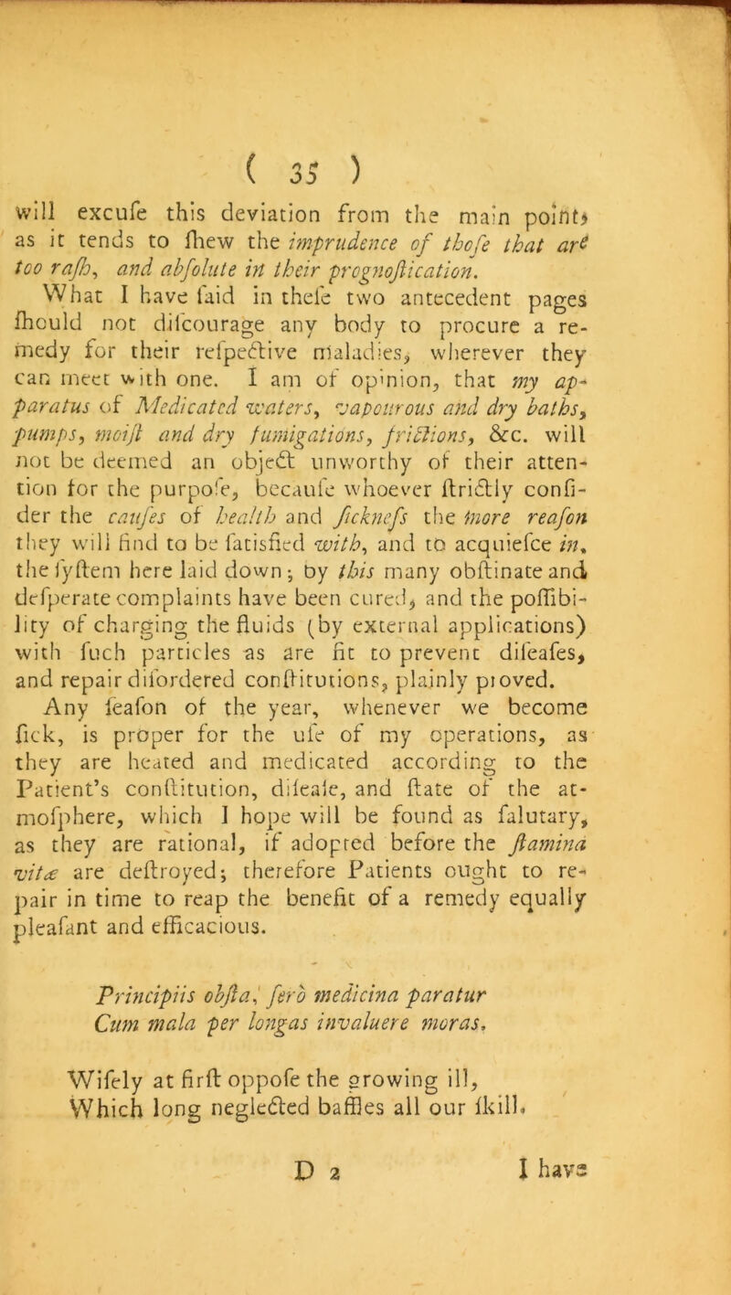 will excufe this deviation from the main po!nt> as it tends to fhew the imprudence of tbofe that ar^ too rajh^ and abfolute in their prognofiication. What I have laid in thde two antecedent pages fhould not dilcourage any body to procure a re- medy for their relpeftive nlaladies, wherever they can meet with one. I am of opinion, that my ap- paratus of Medicated veaters, vapourous and dry baths, pumps, moijt and dry fumigations, frictions, &c. will not be deemed an objedt unworthy ot their atten- tion tor the purpofe, becaufe whoever ftridUy confi- der the caufes of health and ficknefs the inore reafon they will find to be fatisfied with, and to acquiefce in^ the jyftem here laid down-, Dy this many obftinateand defperate complaints have been cured, and the polTibi- Jity of charging the fluids (by external applications) with fuch particles as are fit to prevent difeafes, and repair difordered conflitutions, plainly piovcd. Any leafon ot the year, whenever we become fick, is proper for the ufe of my operations, as they are heated and medicated according to the Patient’s conftitution, dileale, and flate of the at- mofphere, which 1 hope will be found as falutary, as they are rational, if adopted before the fiamina i'it<£ are deftroyed; therefore Patients ought to re- pair in time to reap the benefit of a remedy equally pleafant and efficacious. Principiis objial fero medicina paratur Cum mala per longas invaluere moras. Wifely at firfl: oppofe the growing ill. Which long negledfed baffles all our Ikilh D 2 I hav2