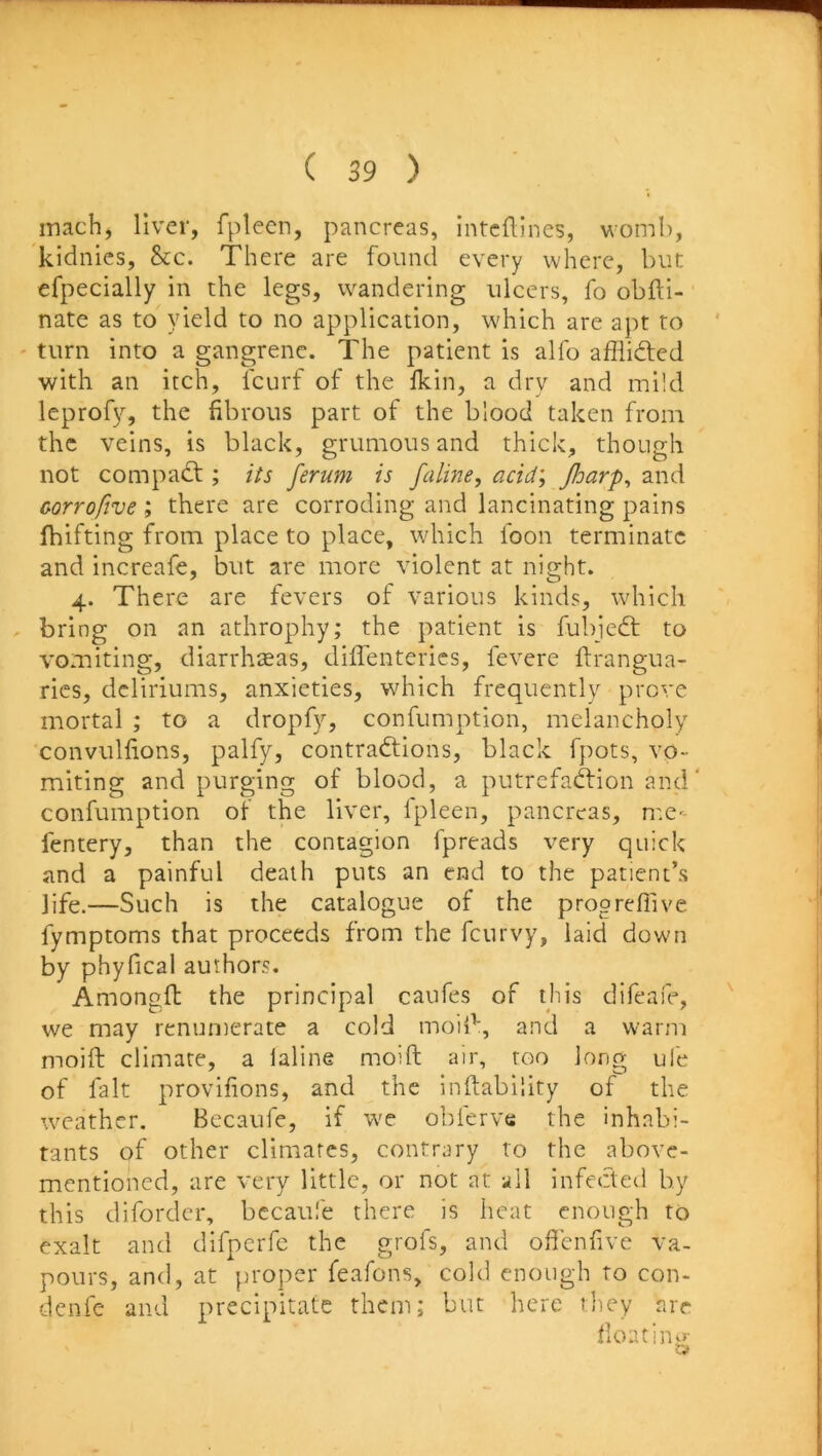 inach, liver, fpleen, pancreas, intcftines, womb, kidnies, &c. There are found every where, but efpecially in the legs, wandering ulcers, fo obfti- nate as to yield to no application, which are apt to ' ' turn into a gangrene. The patient is alfo afliidted with an itch, Icurf of the lldn, a dry and mild leprofy, the fibrous part of the blood taken from the veins, is black, grumousand thick, though not compadf ; its ferum is faline, acid; Jharp, and oorrofive ; there are corroding and lancinating pains fhifting from place to place, which foon terminate and increafe, but are more violent at night. 4. There are fevers of various kinds, which . bring on an athrophy; the patient is fubjedt to vomiting, diarrhoeas, diffenterics, fevere ftrangua- ries, deliriums, anxieties, which frequently prove mortal ; to a dropfy, confumption, melancholy convulfions, palfy, contradlions, black fpots, vo- miting and purging of blood, a putrefaftion and' confumption of the liver, Ipleen, pancreas, me- fentery, than the contagion fpreads very quick and a painful death puts an end to the patient’s life.—Such is the catalogue of the progrefTive fymptoms that proceeds from the feurvy, laid down by phyfical authors. Amongfl the principal caufes of this difeafe, ^ we may renumerate a cold moil^, and a warm moift climate, a laline moift air, too long ul'e of fait provifions, and the inftability of the weather. Becaufe, if w'e obferve the inhabi- tants of other climates, contrary to the above- mentioned, are very little, or not at all infected by this difordcr, bccaufe there is heat enough to exalt and difpcrfe the grofs, and offenfive va- pours, and, at jumper feafons, cold enough to con- denfe and precipitate them; but here they are float iiwr