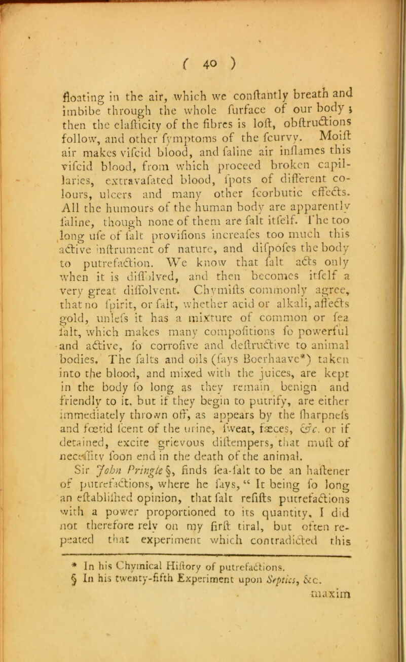 floating In the air, which we conftantly breath and imbibe through the whole furface of our body j then the clafticity of the fibres is loft, obftru£tions follow, and other fvmptoms of the fciirvy. Moift air makes vifeid blood, and faiine air inflames this vlfcid blood, from which proceed broken capil- laries, extravalated blood, ipots of different co- lours, ulcers and many other fcorbiitic cflects. All the humours of the human body arc apparently faiine, though none of them are fait itfelf. The too ,long life of fait provifions increaics too much this active hiflrument of nature, and difpofes the body to putrefadion. We know that fait adts only when it is difli)lved, and then becomes itfelf a very great dilfolvcnt. Chvmifls commonly agree, that no Ipirit, or fait, whether acid or alkali, afledts gold, unlefs it has a mixture of common or fea I'alt, which makes many compofitions fo powerful and adtive, fo corrofive and dcflrudtive to animal bodies. The falts and oils (fays Boerhaave*) taken into the blood, and mixed with the juices, are kept in the body fo long as they remain benign and friendly to it, but if they begin to putrify, are either Immediately thrown ofl', as appears by the lharpnefs and foetid feent of the urine, fweat, fseces, ^c. or if detained, excite grievous diflempers, that mufl of iiecdlitv foon end in the death of the animal. Sir John Pringle finds fea-falt to be an haflener of pucrefidtions, where he fays, “ It being fo long an eftabliihed opinion, that fait rcfifts piurefadlions with a pov/er proportioned to its quantity, I did not therefore rely on my firft tiral, but often re- peated that experiment which contradicted this * In his Chyinical Hiftory of putrefactions. § In his twenty-fifth Experiment upon Septlcs, See. maxim