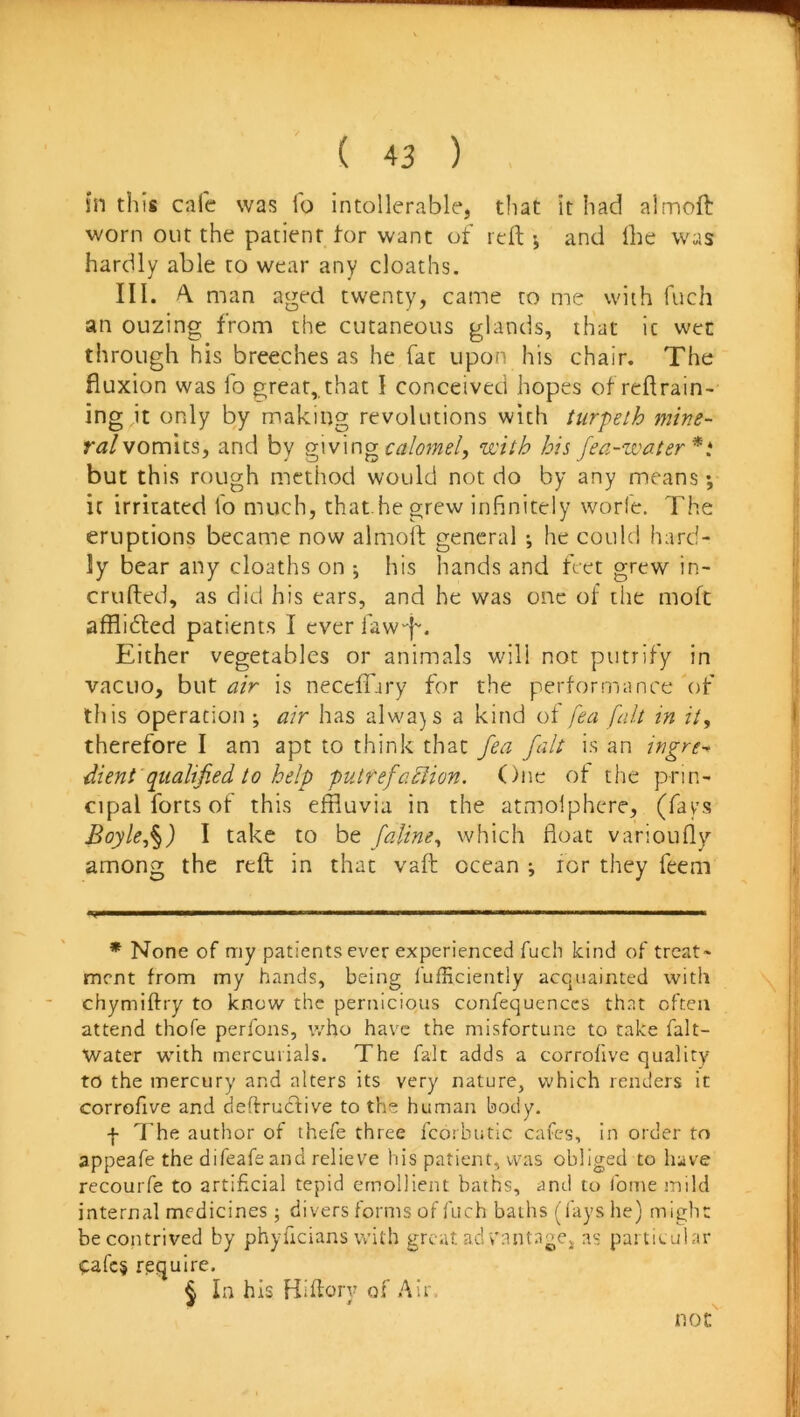 in this cafe was lb intollerable, that it had almoft worn out the patient tor want of reft ; and ihe was hardly able to wear any cloaths. III. A. man aged twenty, came to me with fuch an ouzing from the cutaneous glands, that ic wen through his breeches as he fat upon his chair. The fluxion was To great,, that I conceived hopes of reft rain- ing it only bj making revolutions with turpeth mine- vomits, and by calomel, ‘with his fea-zvater* * * §t but this rough method would not do by any means •, ic irritated lb much, that.he grew infinitely worle. The eruptions became now almoft general j he could hard- ly bear any cloaths on •, his hands and feet grew in- crufted, as did his ears, and he was one ol the moft afflidted patients I ever faw'-f. Either vegetables or animals will not putrify in vacuo, but is neccfifiry for the performance of this operation ; air has alwa}S a kind of fea fnlt in it, therefore I am apt to think that fea fait is an ingre-, dient'qualified to help putfefadlion. One of the prin- cipal forts of this effluvia in the atmolphere, (fays Boyle,^) I take to be [aline, which float varioufly among the reft in that vaft ocean i lor they feeni * None of my patients ever experienced fuch kind of treat- ment from my hands, being fufEciently acquainted with chymiftry to know the pernicious confequenccs that often attend thofe perfons, who have the misfortune to cake falt- Water w’ith mercurials. The fait adds a corrohve quality to the mercury and alters its very nature, which renders it corrofive and deftructive to the human body. f The author of thefe three fcorbutic cafes, in order to appeafe the difeafeand relieve his patient, was obliged to have recouiTe to artificial tepid emollient baths, and to fome mild internal medicines; divers forms of fuch badis (fays he) might be contrived by phyficians with great ad cantnge^ as particular cafc§ rpquire. § in his Hiftory of Air, not