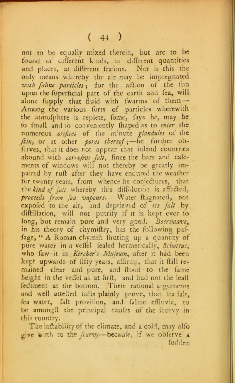 not to be equally mixed therein, but arc to be found of different kinds, in different quantities and places, at different feafons. Nor is this the only means whereby the air may be impregnated *ivith faline parlicles \ for the action of the lun upon the fuperhcial part of the earth and fea, will alone fupply that huid with fwarms of them — Among the various forts of particles wherewith the atmolphere is replete, fome, fays he, may be fo fmall and jo conveniently hiaped as to enter the numerous orifices of the minute glandules of the Jkin^ or at other pores thereof’,—lie further ob- ferves, that it does rot appear that inland countries abound with corrojive fait, hnce the bars and cafe- ments of windows will not thereby be greatly im- paired by ruff after they have endured the weather for twenty years, from whence he conjedlures, that \\\^ kind of fall whereby this diffolution is affedted, proceeds from fea vapours. Water ffagnared, not expofed to the air, and deprieved of its fait by diffillation, will not putrity if it is kept ever to long, but remain pure and very good. Boerbaare^ in his theory of chymiffry, has the following paf- fage, “ A Roman chymiff ihuting up a quantity of pure water in a veffel fealed hermetically, Schottus; who faw it in Kirchers Mufeum, after it had been kept upwards of fifty years, affirms, that it ffill re- mained clear and pure, and ffootl * to the fame height in the veffel as at firff, and had not the leatl fediment at the bottom. Tiielc rational aro;uments and well atteffed fadls plainly prove, that lea fait, fea water, fait provifion, and Oline effluvia, to be amongft the principal caufes of the feurvy in this country. The inffabillty of the climate, and a cold, may alfo give feirth to the feurvy—bccaufe, if we oblerve a Hidden