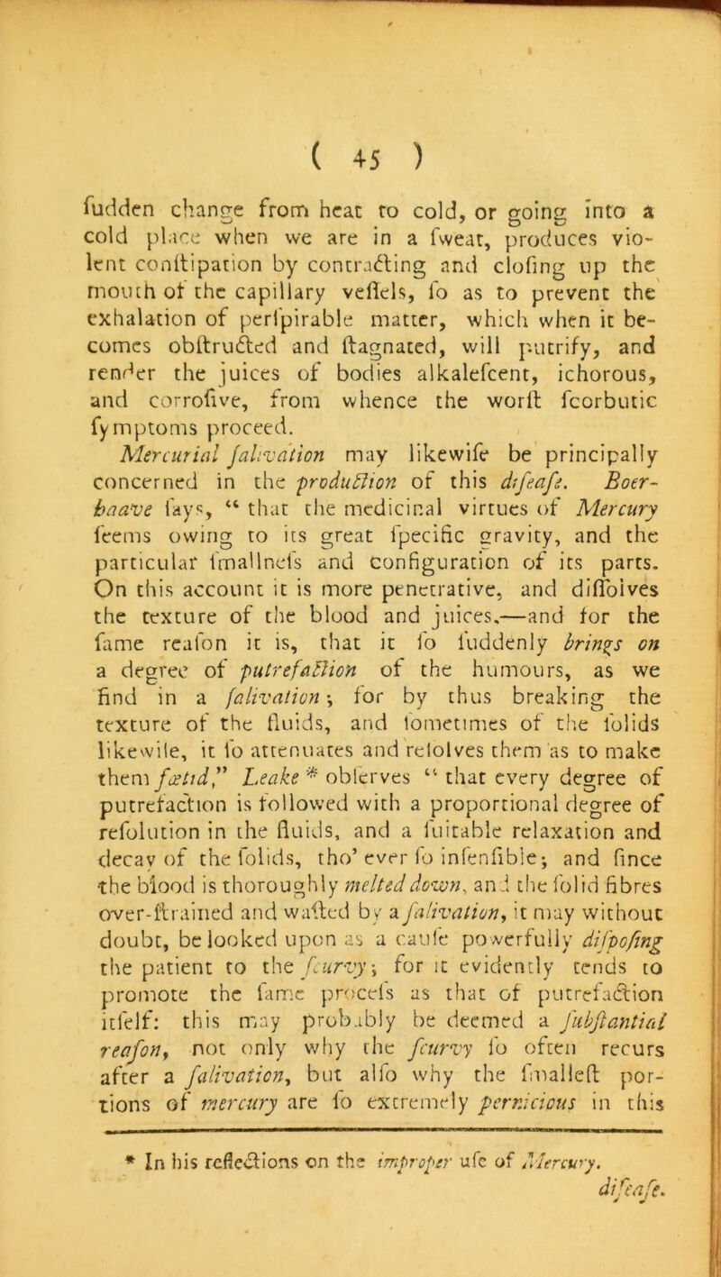 1 ( 45 ) fudden chano;e from heat to cold, or goin Into a cold place when we are in a fweat, produces vio- lent conitipation by concrac^ling and clofing up the mouth ot the capillary vellels, lb as to prevent the exhalation of perlpirable matter, which when it be- comes obltrufted and ftagnated, will putrify, and render the juices of bodies alkalefcent, ichorous, and corrofive, from whence the word; fcorbutic fymptoms proceed. Mercurial falivaiion may likewife be principally concerned in the frodu^Uon of this difeafe, Boer- baave lays, “ that the medicinal virtues of Mercury ' feems owing to its great fpecific gravity, and the particular fmallnds and configuration of its parts. On this account it is more penetrative, and dilToives i the texture of the blood and juices.—and for the ftme rcafon it is, that it fo luddenly brings on \ a degree of putrefaBion of the humours, as we find in a falivaiion-, for by thus breaking the texture of the Iluids, and lometimes of the iblids likewile, it fo attenuates and relolves them'as to make them fcettdy Leake * oblerves “ that every degree of i putrefaction is followed with a proportional degree of refolution in the fluids, and a fuitable relaxation and decav of the lolids, tho’ever fo inlenfibie*, and fince the blood is thoroughly melted down, ani the I'olid fibres i over-ftraiiied and walled by a falivaiion, it may without doubt, be looked upon as a caule powerfully difpoftng ! the patient to [curvy, for it evidently tends to promote the fame proeds as that of putrefadion ^ Itfelf; this may probably be deemed a fubfiantial | reafon, not only why the feurvy fo often recurs - after a falivaticn, but alfo why the fmalldl por- tions of mercury are fo extremely pernicious in this * In ins refiedions on the improper ufe of Mercury. difeafe. 7 J I!