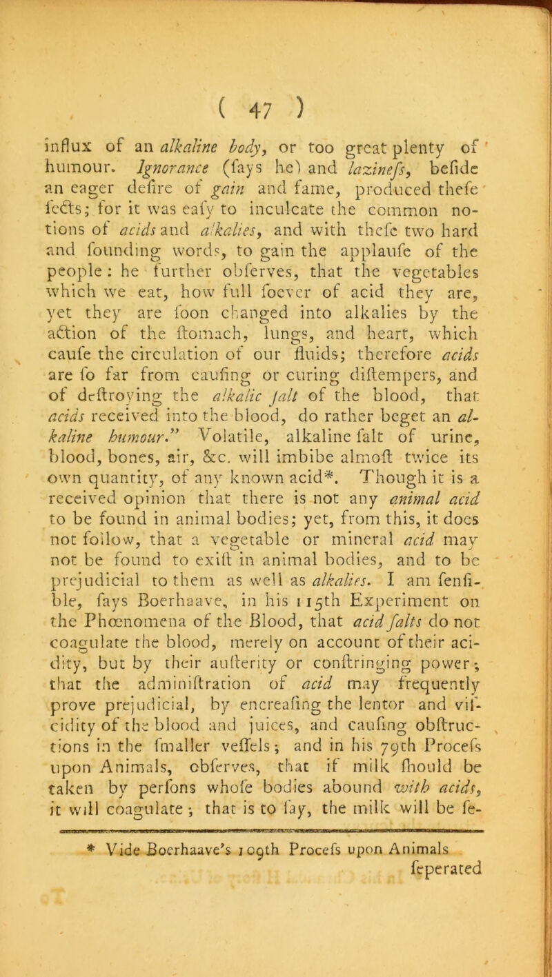 influx of an alkaline body, or too great plenty of ' humour. Ignorance (fays he') and lazinefs, befidc an eager defire of gain and fame, produced thefe' lefts; tor it was eafy to inculcate the common no- tions of acids and alkalies^ and with thefe two hard and founding words, to gain the applaufe of the people ; he further obferves, that the vegetables which we eat, how full foever of acid they are, yet they are loon changed into alkalies by the aftion of the ftomach, lungs, and heart, which caufe the circulation of our fluids; therefore acids are lb far from caufing or curing diftempers, and of deftroying the alkalic fait of the blood, that acids received into the blood, do rather beget an al- kaline humourd' Volatile, alkaline fait of urine, blood, bones, air, &c. will imbibe almofl twice its own quantity, of any known acid*. Though it is a received opinion that there is not any animal acid to be found in animal bodies; yet, from this, it docs not follow, that a veg-etable or mineral acid mav not be found to exill in animal bodies, and to be prejudicial to them as well as alkalies. I am fenh- ble, fays Boerhaave, in his 115th Experiment on the Phccnomena of the Blood, that acid falts do not coagulate the blood, merely on account of their aci- dity, but by their aiillerity or conftringing power*, that the adminiftration of acid may frequently prove prejudicial, by encreafing the lentor and vil- cidity of the blood and juices, and caufing obftruc- , tions in the fmaller velTels; and in his 79th Procefs upon Animals, obferves, that if milk fiiould be taken by perfons whofe bodies abound with acids, it will coagulate *, that is to lay, the milk will be fe- * Vide Boerhaave’s 109th Procefs upon Animals feperated