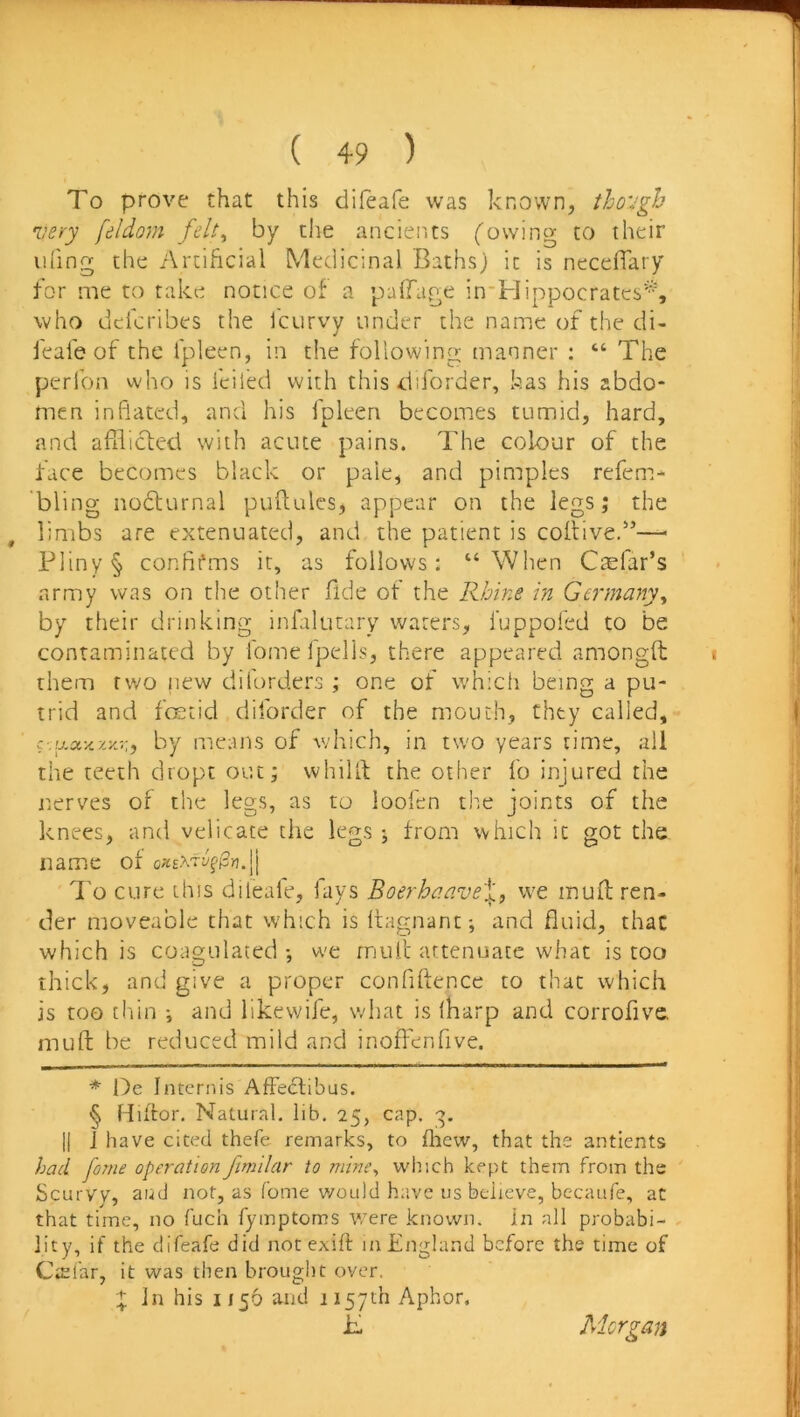 To prove that this difeafe was known, iho'Jgh very feldom felt^ by the ancients (owing to their ihing the Artificial Medicinal Baths) it is neceffary for me to take notice of a palfage in'Hippocratcs*, who dcicribes the fcurvy under the name of the di- feafe of the fpleen, in the following manner ; “ The perfon vvho is fciled with this diforder, has his abdo- men inflated, and his fpleen becomes tumid, hard, and afiiictcd with acute pains. The colour of the face becomes black or pale, and pimples refem- bling nodfurnal puftules, appear on the legs; the , limbs are extenuated, and the patient is coitivef’—^ Pliny § confifms it, as follows: “When Ctefar’s army was on the other fide of the RJmie in Germany^ by their drinking infilutary waters, luppofed to be contaminated by fomefpells, there appeared amongft i them two new diforders ; one of which being a pu- trid and fcKtid diforder of the mouth, they called, by means of v/hich, in tw'O years time, all the teeth dropt out; whillf the other fo injured the nerves of the legs, as to loofen the joints of the knees, and velicate the legs ; from which it got the name of oxEX'tyffSn.jj I'o cure this dileale, fays Boerhaave\, we inuft ren- tier moveable that which is Ifagnant; and fluid, that which is coagulated •, we rniUt attenuate what is too thick, and give a proper confiftence to that which is too chin •, and likewife, what is fharp and corrofive mu ft be reduced mild and inoffenfive. * Oe internis Affeclibus. § Hiifor. Natural, lib. 25, cap. •:>. j| ] have cited thefe remarks, to fliew, that the antients had forne operation fimilar to mine^ wlr.ch kept them from the Scurvv, aud not, as fome would have us believe, bccaufe, at that time, no fuch fymptoms were known, in all probabi- lity, if the difeafe did not cxift in Engla.nd before the time of CiEl'ar, it was then brought over. X In his 1156 and 1157th Aphor, if Morgan