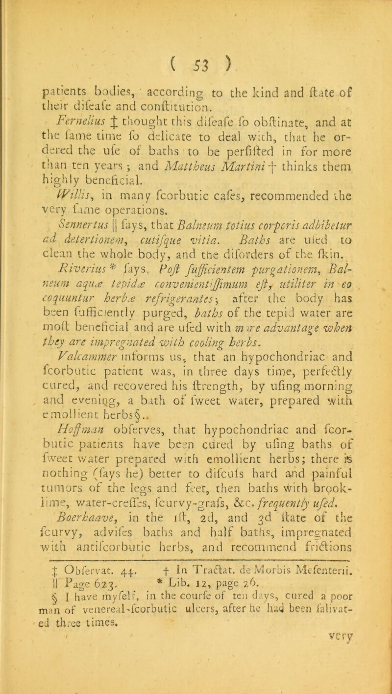 patients bodies, according to the kind and ftate of their dileale and conftitution. Fernel'ms ^ thought this difeafe fo obdinate, and at the iame time lo delicate to deal with, that he or- dered the iiie ol baths to be perfilled in for more than ten years ; and hlattheus Martini \ thinks them highly beneficial, tytills^ in many fcorbntic cafes, recommended the very lame operations. Ssnnertus || fays, that Balneum taiiiis corporis adbibetur ad detertionem, cutifque vitia. Baths are uied to clean the whole body, and the dilbrders of the flcin.^ liiveriiis * lays. Poji fiifficientem purgationem^ Bal- neum aquee tepid^ convenientijjimum eji, utiliter in • eo , ccqiiuntur her but refrigerant es \ after the body has been luliiciently purged, baths of the tepid water are moft beneficial and are ufed with mne advantage when they are impregnated with cooling herbs, Valcammer informs us, that an hypochondriac and fcorbutic patient was, in three days time, perfediy cured, and recovered his ftrength, by ufing morning , and eveniqg, a bath of fweet water, prepared with emollient hcrbs§.. Hofman obferves, that hypochondriac and fcor- butic patients have been cured by ufing baths of fweet water prepared with emollient herbs; there is nothing (fays he) better to difculs hard and painful tumors of the legs and feet, then baths with brook- iime, water-creffes, I'curvy-grafs, h.z. frequently ufed, Boerkaave, in the id, 2d, and 3d date of the fcLirvy, advifes baths and half baths, impregnated with antilcoibutic herbs, and recommend fridions I X Oblervat. 44.. f la Tradat, de Morbis Melenteni. II Page 623, * bib. 12, page 26. § I have myfelf, in the courfe of ten days, cured a poor man of venereabfcorbutic ulcers, after he had been falivat- eJ three times. ' very