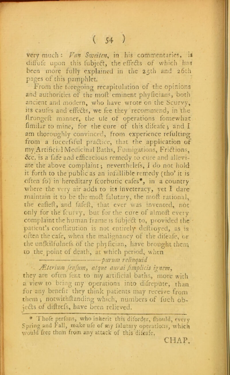 very much : Van S'weiten^ in his commentaries, is; difiiik upon this i'ubjeft, the efredls of which has been more fully explained in the 25th and 26th p>agcs of this pamphlet. From the foregoing recapitulation of the opirnons and authorities of the moil eminent phyficians, both ancient and modern, who have v/rote on tlie Scurvy, its caules and cfFedfs, we fee they recommend, in the ilrongcft manner, the ule of operations lornewhac fimilar to mine, for the cure of this dileafe; and I am thoroughly convinced, from experience relulting from a fuccefsful practice, that fhe application of my_Artifici.1l Medicinal Baths, Fumigations, Frieflions, &c. is a fife and efficacious remedy to cure and allevi- ate the above complaint •, neverthclefs, i do not hold it forth to the public as an infallible remedy (tho’ it is often fo) in hereditary fcorbutic cafes*, in a country where the very air acids to its inveteracy, yet I dare maintain it to be th.e mofl falutary, the mofl rational, tlie eafiefl:, and hifefl, tiiat ever was invented, not only for the feurvy, but for the cure of almofl eveiy complaint tl’.c human frame is lubjedc to, provided the ' patient’s conilitution is not entirely deihoyed, ns is often the cale, when the malignancy of the dileafe, or the unOcilfLilnefs of the phyfician, have brought them to the point of death, at whiclt period, when ‘piirnni rclinqiiid JEleyium feufmnj atque aiirai fimplicis ignsm, they are often lent to my artificial baths, more with a view to bring my operations into difrepOte, than for any benefit they think patients may receive from them ; notwithftanding which, numbers of fuch ob- ieffs of diftrefs, have been relieved. ^ 'I hoCc perfons, who inherit this dilorder, fltoiild, every Spring and fall, make ufe of ary lalutary operations, tvhicli would fre? them from any attack of this diicalV. CHAP.