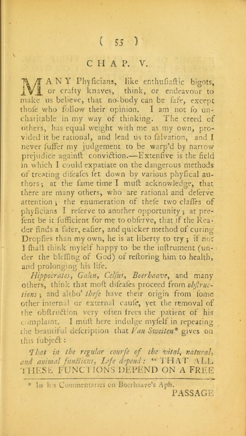 C H A P. V. \ T\ ANY Phyficians, like enthufiaftic bigots, i. vX crafty knaves, think, or endeavour to make us believe, that no-body can be lafe, except thole who follow their opinion. I am not fo un- charitable in my way of thinking. The creed of others, has equal weight with me as my own, pro- vided it be rational, and lead us to fitlvarion, and I never I'uffer my judgement to be warp’d by narrow prejudice againfl convidtion.—Extenfive is the field in which I could expatiate on the dangerous methods of treating difeafes fet down by various phyfical au- tiiors; at the fame time I mull acknowledge, that there are many others, v/ho are rational and dderve attention ; the enumeration of thefe two ciafTes of phyficians I referve to another opportunity; at pre- fent be it fufficienc for me to obferve, that if the Rea- der finds a fater, eafier, and quicker method of curing Dropfies than my own, he is at liberty to try ; if not ] fliall think mylelf happy to be the inftrument (un- der the bkffing of God) of relforing him to health, and prolonging his life. HippocraleSi Galtn, Celfus, Boerhaave^ and many others, think that moft difeafes proceed from obfiruc- tions ; and altho’ thej'e have their origin from fome other internal or external caufe, yet the removal of the obftrudlion very often frees the patient of his cumplainr. I mull here indidge myfelf in repeating the beauciful defeription that Van Swdten* gives on this I'ubjedl; Jbat in the regular courfe of the vital^ natural and animal funViions, lafe defend: “ 'i’HAT ALI^ 'J lIESk TUNC I IONS DEPEND ON A FREE ^ In h s Commentaries on iJoerhaave’s /^pb. PASSAGE