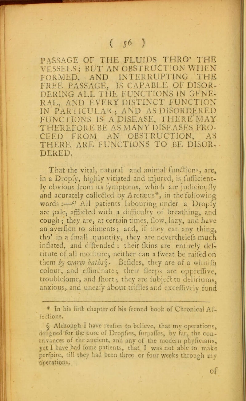 PASSAGE OF THE FLUIDS THRO’ THE VESSELS; BUT AN OBSTRUCl'lON WEJEN formed, and INTEKRUPTING ‘THE FREE PASSAGE, IS CAPABI.T: OF DISOR- DERING ALL THE FUNCTIONS IN GENE- RAL, AND EVERY DISTINCT EUNCTION IN PAR'i ICULAK •, AND AS DISORDERED FUNCnONS IS A DISEASE, 'JT-IERL’MAY THEREFORE BE AS MANY DISEASES PRO- CEED FROM AN OBSIRUCTION, AS THERE ARE FUNCTIONS TO BE DISOR-• DEKED. That the vital, natural and animal'funchion^ are, in a Dropi'y, highly vitiated and injured, is fuflicienc- Jy obvious from its I'ymptoms, which are judicioudy and acurately colleded by Aretaeus^, in the following words :—All patients labouring under a Dropfy are pale, affliclcd with a difficulty of breathing, and cough •/ they are, at certain times, (low, lazy, and have an averfion to aliments-, and, if tltey eat any thing, tho’ in a fmall quantity, they are ncverihelcfs much inflated, and diftended : their fleins are entirely deft titute of all moillurej neither can a fweat be railed on tliem by •wa'rm balhs^- Befidcs, they are of a whirifli colour, and effiminate•, their fleeps are oppreffive, troublefome, and flaort-, they are lubjedlto deliriums, anxious, and uneafy about triffiesand exceffively fond * In his firfl chapter of his fccond book of Chronical Af- fccilons. § Although I have rcafon to believe, that my operations, dehgned for the cure of Dropfies, furpaffes, by far, the con- trivances of tlie ancient, and any of the modern phyficians, yet I have had fome patients, that I was not able to make perfpire, till they had been three or four weeks through my operations. I of