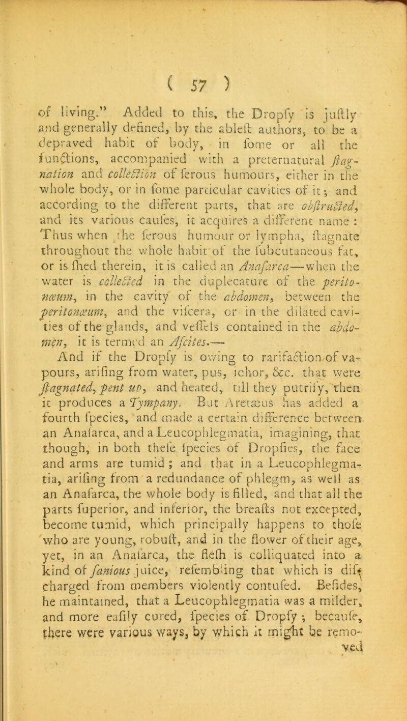 of living.” Added to this, the Dropfy Is jiiflly and generally defined, by the ablell authors, to be a depraved habit of body, in lome or all the fun^ions, accompanied with a preternatural ftag- naiion and colle5lion of ferous humours, either in the whole body, or in fome particular cavities of it-, and according to the different parts, that are objirii^Jedy •and its various caufes, it acquires a different name : Thus when the ferous humour or iympha, flagnate throughout the whole habit'of the fubcutaneous fat, or is flied therein, it is calied an Anafarca—when the water is cclleofed in the duplecature of the ■perito- nceum^ in the cavity of the abdomen^ between the peritonesum^ and the vifeera, or in the dilated cavi- ties of the glands, and veflels contained in the abdo- men, it is termed an Afeites,— And if the Dropfy is owing to rarifatffion of va- pours, arifing from water, pus, ichor, &c. that were Jlagnated, pent ub, and heated, till they putrli'y, then it produces ^.A^ympany. But /\reta^us has added a fourth fpecies, and made a certain difference between an Anafarca, and a Leucopiilegmatia, imagining, that though, in both thele fpecies of Dropfies, the ftce and arms are tumid ; and that in a Leucophiegma- tia, arifing from'a redundance of phlegm, as well as an Anafarca, the whole body is filled, and that all the parts fuperior, and interior, the breads not excepted, become tumid, which principally happens to tliofe who are young, robulf, and in the flower of their age, yet, in an Anafarca, the fiefh is coliiquated into a kind of famous pnee, refemb'ing that which is dif^ charged from members violently contufed. Befides, he maintained, that a Leucophlegmatia was a milder, and more eafily cured, fpecies of Dropfy •, becaufc, there were various ways, by which it mi^ht be remo- s