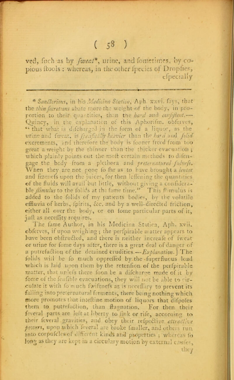 ved, foch'as by fwerJ*^ urine, and fometimr?;, by ca- pious itoois: whereas^ in tlie other Ipecics of Dropfies, “■ that v/hat is dilchar^vJ in the form of a liquor, as the gage the body from a piciliora and f-r^ia ruiiural fuhirfs. When they arc not rone fo bir as to have bi'oualu a ie7Uov blejVimulus to the folids at the fame time.” 'bhib (Hinulus is added to the folids of my patients bodies, by the volatile effluvia of herbs, fpirits, fee. and by a well-directed friction, either all over the body, or on lome particular parts of it, juft as necefflty requires. I he fame Author, in his Medicina Statira, Aiph. xvii. cbferves, if upon v/eighitig ; the perfpirable matter appears to liave been obftrudfed, and there is neitlier increafeof fv.eat or urine for fome days after, there is a great deal of danger of a putrcfaciion of the detained crudities,—Explanation.] The Iblids wiil be fo nmeh opprefled by the-fiiperflucus loatl which is laid upon them by the retenfion of the perfpirable matter, that unlefs ciicre foon be a difehurye made of it by fome oi the feiifihle evacuations, they will not be able to cir- culate it with fo n;uch fwiftnefs as is ncceflary to prevent its falling into preternatural f-rinents, there being nothing which more })roinotes that intefline motion of liquors that difpoles them to putrefaction, than flagnation. For then their feveral parts are left at liberty to jink or rife, according to their feveial gravities, and obey thtir icfpedtive attratVree pozuers, upon which f-vcral arc broke fmallcr, and others run into corpufcl'-s (if diftcrCnt kind^ atid properties ; whereas fo long as they are kept in a cuculary moUen by external (.lufes. urine and fweat, fpc.ij:.':!!'; heavier tha:i the<■/and Jolid excrements, and ihcrcfore the body is fooncr freed from too great a weight by the thinner than the thicker evacuation ; which plainly points cut tlic moH: certain methods to difen- and fizenefs upon the iuices, for then Icflenino; the quantities of the fluids will avail but little, without giving a tonfidera- they