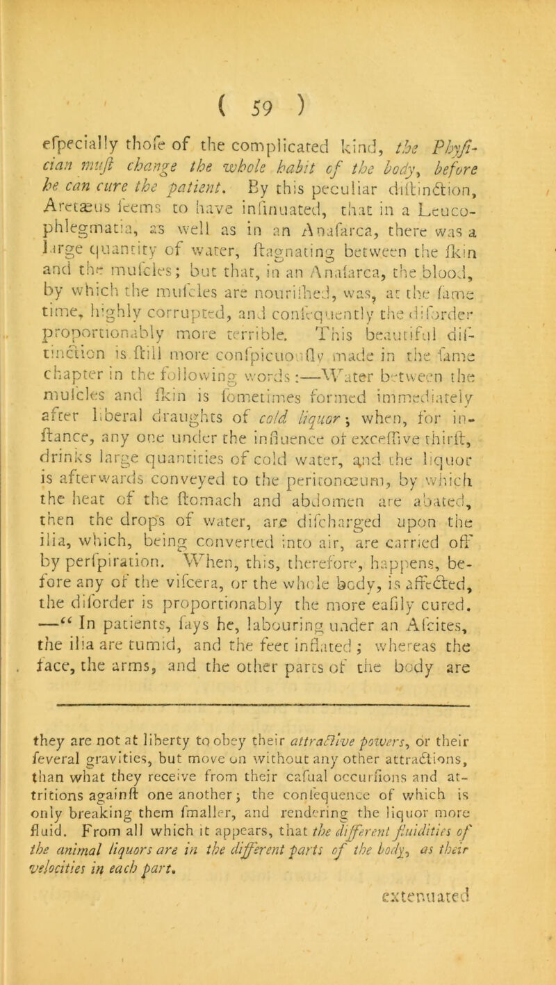 efpecially thofe of the complicated kind, l,be Phyfi- dan muji change the whole habit of the hody\ before he can cure the patient. By this peculiar dillindiion, Aretajus feems to have iniinuated, that in a Leuco- phlegmacia, as well as in an Anafarca, there was a large quantity of water, Ifagnating between the (kin and the mulcles; but that, in an Analarca, the blood, by which tlae mulcles are nouriihed, was^ at the lame time, highly corrupted, and conlequently the d.'lorder proportionabiy more terrible. This beautiful dif- tmction is fciil more conlpicuouGv made in tiie fame chapter in the to!lowin2- v/ords;—^Vater between the mulcles and Ikin is fometimes formed immediateiv after liberal draughts of cold liquor'^ when, for in- flance, any one under the influence of exceffive thirit, drinks large quantities of cold water, a,nd the liquor is afterwards conveyed to the peritonoeum, by which the heat of the ftomach and abdomen arc abated, then the drop's of water, are difcharged upon the ilia, which, being converted into air, are earned off by perlpiration. When, this, therefore, happens, be- fore any of the vifeera, or the whole body, is affedted, the diforder is proportionabiy the more eafily cured. —“ In patients, fays he, labouring under an Afcices, the iba are tumid, and the feet inflated ; whereas the face, the arms, and the other pares of the body are they are not at liberty to obey their attractive poivers^ or their feveral gravities, but move on without any other attradlions, than what they receive from their cafual occurfions and at- tritions againfl: one another; the confequence of which is only breaking them fmaller, and rendering the liquor more fluid. From all which it appears, that the d'lff'ere.nt fluidities of the animal liquors are in the different parts of the boely^ as their velocities in each part. extenuated