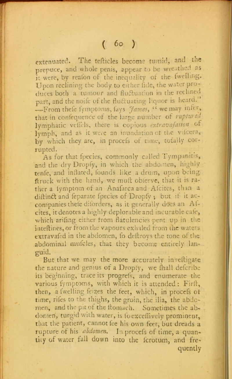 extenuated. The tefticles become tumid, Jind the preriicc, and whole penis, appear t-) be wreathed as it were, by realon of the inequality of the rweliing. Upon reclining the body to eich.er fide, the water pro- duces both a tumour and fuuftuaciun in the reclined part, and the nolle of the fludtuaLing liquor is ticara. —Fromthele f^miptoms, fays James, we may infer, that in confequcnce of the large number of ruptiu lymphatic veliMs, there is copious extravafation of lymph, and as it were an inundationot the viicera, by which they are, in procefs of cime, totally cor- rupted. As for that fpecies, commonly called Tympanitis, and the dry Dropfy, in which the abdo.iten, highly tenfe, and inBatcd, lounds like a drum, upon being ftruck with the hand, we muit obierve, that it is ra- tiier a iymptom of an Anaiarca and Afeites, than a dirtindtand feparate fpccies of Dropfy •, but it it ac- companies thde dilorders, as it generally does an Al- cites, it denotes a highly deplorable and incurable caie, which arifing either from flatulencies pent up in th.e j!neftiries,or from the vapours exhaled from ihc waters extravafed in the abdomen, fo deflroys the rone of the abdominal mulcles, that they become entirely Ian- guid. But that we may the more accurately inveftigate the nature and genius of a Dropiy, we fliall deferibe its beginning, trace its progrel's, and enumerate the various fymptoms, with which it is attended: Firlf, then, a fweliing leizes the feet, which, in procefs of time, riles to the thighs, the groin, the ilia, the abdo- men, and the pitot the llomach. Sometimes the ab- domen, turgid with water, is foexceflively prominent, that tlie patient, cannot fee his own feet, but dreads a rupture of his abdomen. In procefs of time, a quan- tity of water fall down into the Icrotum, and fre- quently