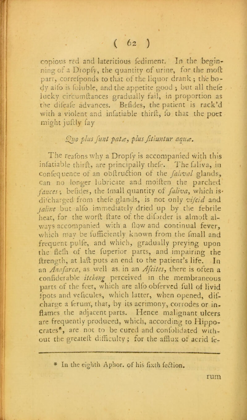 copious red and latericioiis Tcdimenr. In the begin- ning of a Dfopfy, the quantity of urine, for the moft part, correfponds to that of the liquor drank ; the bo- dy alio h foiuble, and the appetite good •, but all thelc lucky circumflances gradually fail, in proportion as the difcafe advances. Bcfides, the patient is rack’d with a violent and infatiable thirfl, lo that the poet might jufcly fay ^10 plus funt pata, plus fiiiuntur aqtiu;. The I'cafons why a Dropfy is accompanied with this jnfatiable thiriL, are principally thefe. Thcfaliva, in confequence of an obRrufiion of the fahvul glands. Can no longer lubricate and moiften the parched fauces-, befides, the Imall quantity of faliva, which is' di'charged from thele glands, is not only ‘vi/cid and jaline but alfo immediately dried up by the febrile hear, for the word flare of the dilorder is almofl al- v.'ays accompanied with a flov/ and continual fever, wb.ich may be fufnciently known from the fmall and frequent pulfe, and which, gradually preying upon the fielh of the fuperior parts, and impairing the flrength, at lad puts an end to the patient’s life. In an Anafarca, as well as. in an Afeites, there is often a confiderable itchrng perceived in the membraneous parts of the feer, which are alfo obferved full of livid fpots and veficules, which latter, when opened, dif- charn;e a drum; that, by its acrimony, corrodes or in- flames the adjacent parts. Hence malignant ulcers are frequently produced, which, according to Hippo- crates*, are not to be cured and confalidated with- out the greated didiculty; for the afflux of acrid le- * 111 the eighth Aphor. of his fixth feflion. rum