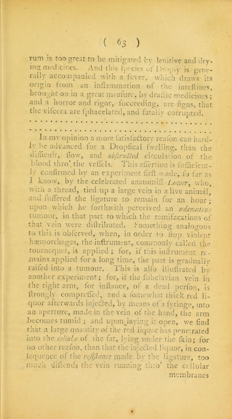 rum is too gre.it to be mitig'.ited by lenitive nnd dry- nicd cif.es. /\nd rliis jp'. cies <j1 ])i'/)j;iy js gepe- i.illy iiccoiiiofiiucd ’vith a tever. wb.ich drnu's its ongiii from an inllammation of the intcflincs, brought on in a great meafurc, bv draitic medicines ; and a horror and rigor, - fuccccding, are lip-ns, that the vilccra are Iphacedarcd, and fataiiv corrupted. In inv opinion a more latisbadorv rcalbn can hard- Iv be advanced for a Dropfical hveliing, than the didiculr, flow, and objlruSted circulahon of the i)iood thro’, the vcllels. This aliertion is fuficicitt- 1\' confirmed by an experiment firll natde, fo far as 1 know, by the celebrated anatomift Lower, who, with a thre<ad, tied up a large vein in alive animal, and iuifered the ligature to remain for an hour; upon wliich he forthwith perceived an edematous tumour, in that part to which the ramifacations of that vein were difiidbuted. Something analogous to this is obferved, when, in order to itop vioienr haemorrhages, the inftrummr, commonly e-allcd the totivncquct, is applied ; for, il tins inlfrument re- mains applied fora long time, the part is gradiiallv raifecl into a tumour. This is alfo illuftrated bv anotlicr experiment; for, if the fubclavian vein in the right arm, for inilance, of a dead perfon, is flrongly compreircd, and a fomewhat thick red li- quor altcrwards injedfed, by means of a fyringe, mto an aperture, made in the vein of the hand, tire arm becomes tumid ; and upondaying it open, we find that a large quantity of the red iiquc.r has npiietrated into t he ceUiiLv of the fat, bung under the ficin; for tio other rcafon, than that the iniedlcd liquor, in con- lequcnce of the refijlnnce made b\' the ligature, too much diftends the vein runninp- thiro’ the cellular membranes