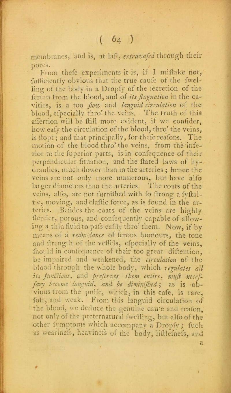 membranes, and is, at lad, extravafed through their pores. From thefe experiments it is, if I midake hot, fLifficicntly obvious that the true caulc ot the fvvcl- iing of the body in a Dropfy of the iecrction of the ferum from the blood, and of its jiagnaticyi in the ca- vities, is a too jiow and languid circidation ot the blood, efpecially thro’the veins. The truth of this aifertion will be ftill more evident, if we eonfider, how eafy the circulation of the blood, thro’ the veins, is ftopt; and that principally, for thefe reafons. The motion of the blood thro’the veins, from the infe- rior to the fnperior parts, is in conlequcnce of their perpendicular fituation, and the dated laws of hy- draulics, much llower than in the arteries ; hence the veins are not only more numerous, but have alfo laro;cr diameters than the arteries The coats of the veins, alfo, are not furniihed with fo drong a fydal- tic, moving, and eladic force, as is found in the ar- teries. Befidcs the coats of the veins are highly flendcr, porous, and confequently capable of allow- ing a thin duid to pafs eafily thro’ them. Now, if by means of a rediiidance of ferous humours, the tone and drength of the vedels, efpecially of the veins, diould in confe(|uencc of their too great didention, be impaired and weakened, the circulation of the blood through the whole body, which regulates a\l its funclions, and prejerves them entire, muji necef- jary become languid, and he diminiJJoed; as is -ob- vious Irom the pulfe, which, in this cafe, is rare, foft, and weak. From this languid circulation of the blood, we deduce the genuine cau'e and reafon, not only of the preternatural fwelling, but alfo of the other ivmptoms which accompany a Dropfy; fuch as wearinefs, heavinefs of the body, lidlefnefs, and a r