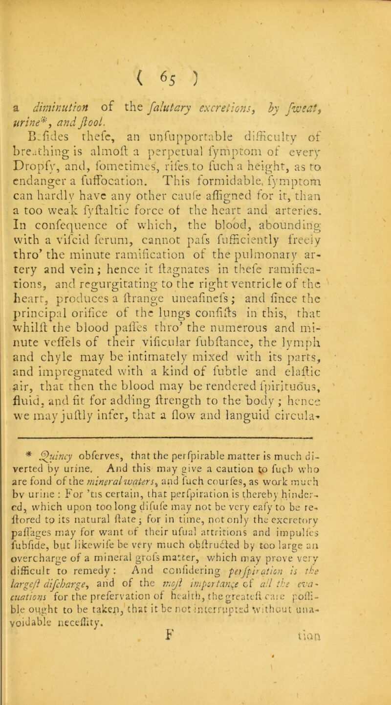 ( 65 ) a diminutron of the fahitary excretions, hy fussat, livine*, and Jlool. B.hdes rhefc, an unfupporrable difficulty of breathing is almoft a perpetual fymptoni of every Dropfy, and, fomccimcs, rifes to fuch a height, as to. endanger a fuffocation. This iormidable. fymptom can hardlv have any other caule affigned tor it, than a too weak fyflaltic force ot the heart and arteries. In confequence of which, the blood, abounding with a vifeid ferum, cannot pafs fufficiently freely thro’ the minute ramification of the pulmonary ar- tery and vein; hence it Magnates in thefe ramifica- tions, and regurgitating to the right ventricle of the heart, produces a ftrange uneafmefs; and fince the principal orifice of the lungs confifis in this, that whilld the blood paifes thro’ the numerous and mi- nute vcflels of their vificular fubfiance, the lymph and chyle may be intimately mixed with its parts, and impregnated with a kind of fubtlc and elaflic air, that then the blood may be rendered fpiritiious, fluid, and fit for adding flrength to the bocly ; hence we may julliy infer, that a flow and languid circula- * obferves, that the perfpirable matter is much di- verted by urine. And this may give a caution to fueb who are fond of the mineral water s, and luch courfes, as woik much bv urine : For ’tis certain, that perfpiration is thereby hinder- ed, which upon too long difufe may not be very eafy to be re- ifored to its natural date j for in time, not only the excretory pafTages may for want ot their ufual artritioiis and impulics fubfide, but liicewife be very much obflru6led by too large an overcharge of a mineral grols matter, which may prove very difficult to remedy: And confulering petfp'iration is the largcjl dijeharge, and of the nicji jfupcrtance oi a!I the eva* cuations for the prefervation of health, thegreatefi caie pofii- ble ought to be taken,'that it be not intcrrvipttd without una- voidable neceffity. F lian I