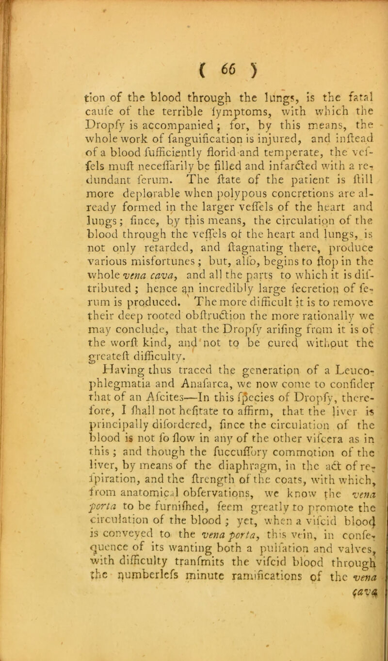 tion of the blood through the lungs, is the fatal caui'e of the terrible lymptoms, with which the Dropfy is accompanied ^ for, by this means, the - whole work of fanguification is injured, and inflcad of a blood fufHciently florid-and temperate, the vcf- fels mufl neceffarily be filled and infarcfted with a re-? dundant fcrum. The ftate of the patient is Hill more deplorable when polypous concretions are al- ready formed in the larger vefiTcls of the heart and lungs; fince, by this means, the circulation of the blood through the vefiels ol” the heart and lungs, is not only retarded, and fiagnating there, produce various misfortunes; but, alfo, begins to flop in the whole njena cava^ and all the parts to which it is dif- tributed ; hence ^n incredibly large fecretion of fe- rum is produced. The more difficult it is to remove their dee]) rooted obftrudlion the more rationally we may conclude, that the Dropfy arifing from it is of the worfi; kind, and'not to be cured withput the greateft difficulty. Having thus traced the generatipn of a Leucor ])hlegmatia and Anafarca, we now come to confider that of an Afeites—In this fjccies of Dropfy, thcre- lore, I lliall not hefitate to affirm, that the liver i-s principally difordered, fince the circulation of the blood is not fo flow in any of the other vifeera as in this; and though the fuccufibry commotion of the , liver, by means of the diaphragm, in the adt of re^ fpiration, and the flrength of the coats, with which, Irom anatomical obfervatipns, we know \hc vefia ■porta to be furniffied, feem greatly to promote the ; circulation of the blood ; yet, when a vifeid blooc) ■ is conveyed to the vena porta, this vein, in confe- ! quence of its wanting both a puliation and valves, with difficulty tranfmits the vifeid blood through -i the* r)umberlcfs minute ramifications of ihe vejta • ^avet^ '