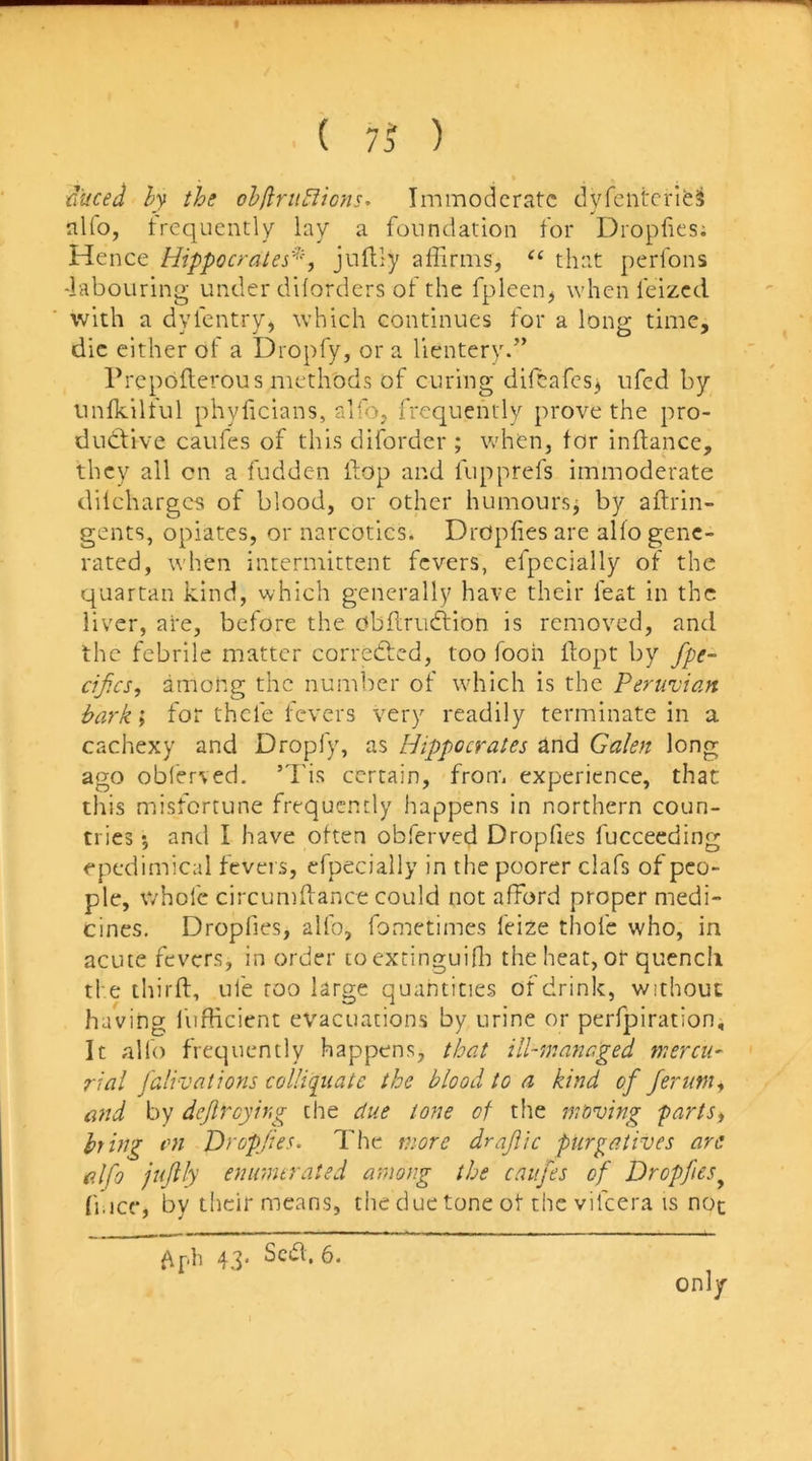 'duced ly the ohflriiLiicns- Immoderate dyfeiitcrie^ alfo, frequently lay a foundation for Dropfies; Hence Hippocrates''^ juftly affirms, that perfons -labouring under diiorders of the fpleen, when feized with a dyfentry, which continues for a long time, die either of a Dropfy, or a lientery.” Prepofterous methods of curing diffiafesj ufed by unfkilful phyficians, alfo, frequently prove the pro- ductive caufes of this diforder ; when, for inftance, they all cn a fudden flop and fupprefs immoderate diicharges of blood, or other humoursj by aftrin- gents, opiates, or narcotics. DrOpfies are alfo gene- rated, when intermittent fevers, efpecially of the quartan kind, which generally have their feat in the liver, are, before the cffiflriidtion is removed, and the febrile matter corrected, too fooh flopt by fpe- eifes, among the number of which is the Peruvian hark; for thefe fevers very readily terminate in a cachexy and Dropfy, as Hippocrates and Galen long ago oblerved. ’d'is certain, from experience, that this misfortune frequently happens in northern coun- tries *, and I have often obferved Dropfies fucceeding epedimical feveis, efpecially in the poorer clafs of peo- ple, V/hofc circumdance could not afford proper medi- cines. Dropfies, alfo, fometimes feize thofe who, in acute fevers, in order toextinguiffi the heat, or qucncli the third, ufe too large quantities of drink, without having liifficient evacuations by urine or perfpiration. It alio frequently happens, that ill-managed mercu- rial falivations colliqiiatc the blood to a kind of Jerumi ei7td by dejlrcying the due tone of the moving partst hrhig an Dropfies. The more drajiic purgatives are alfo jujtly enumerated among the caufes of Dropfies^ fi.ice, by their means, the due tone of the vifeera is noc 43. Scid. 6. only