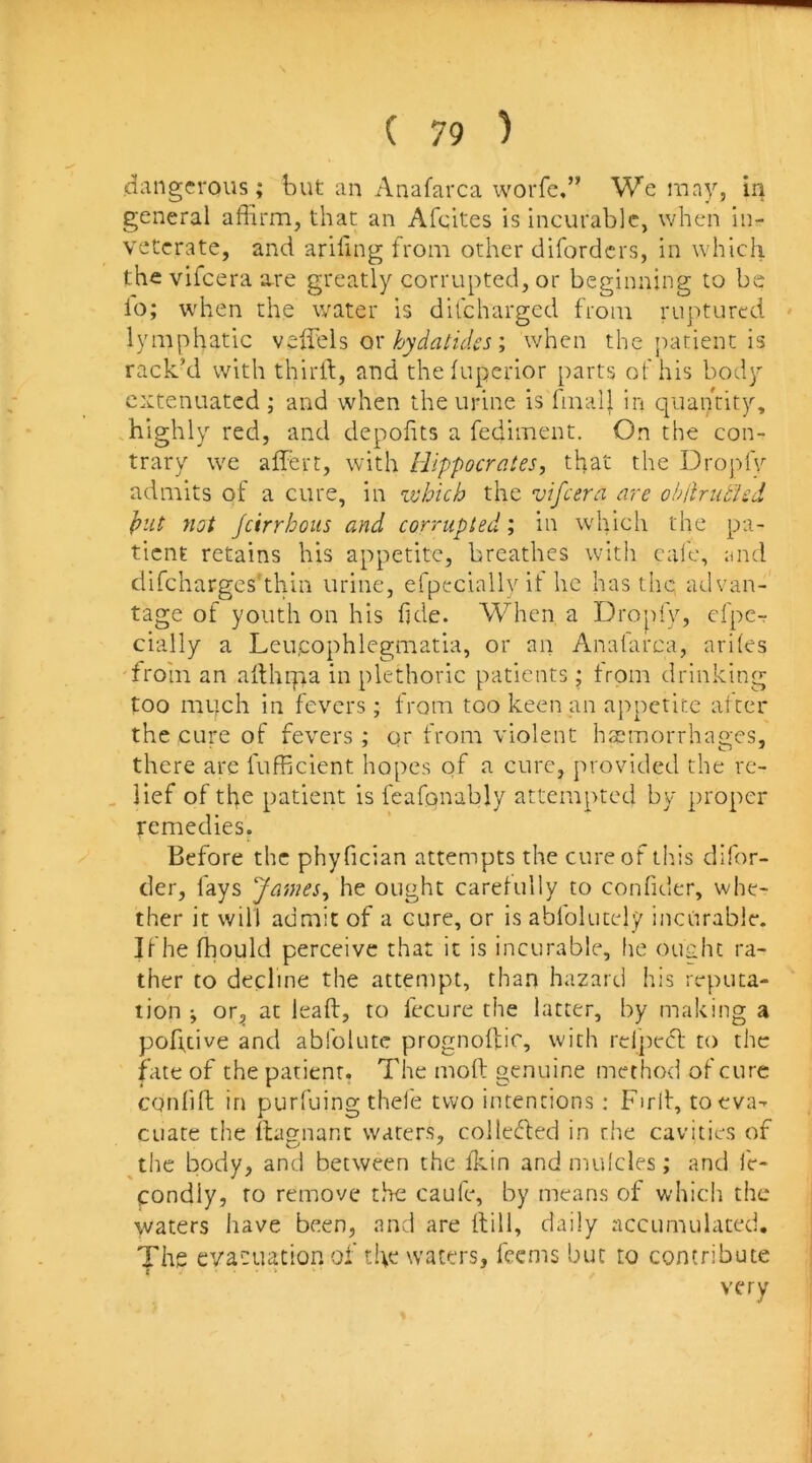 dangerous; but an Anafarca worfe.” We luny, in general affirm, that an Afeites is incurable, when in- veterate, and arifmg from other diforders, in which the vifeera are greatly corrupted, or beginning to be io; when the water is difeharged from ruptured lymphatic veffels or ; when the patient is rack’d with third, and thefuperior parts of his body extenuated ; and when the urine is fmall in c]uahtity, .highly red, and depohts a fediment. On the con- trary we affiert, with Hippocrates, that the Dropfv admits of a cure, in zvhich the vifeera are obilrub'ied })ut not Jcirrhoiis and corrupted; in which the pa- tient retains his appetite, breathes with calc, and difchargcs'thin urine, efpeciallv if he has the advan- tage of youth on his iide. When a Dropfy, cfpe-r cially a Leu.cophlegmatia, or an Anatarca, ariles 'from an adhiyia in plethoric patients; trom drinking too much in fevers; from too keen an appetite al ter the cure of fevers; qr from violent haemorrhages, there are fufficient hopes qf a cure, provided the rc- , lief of the patient is feafonably attempted by proper remedies. Before the phyfician attempts the cure of this difor- der, fays James, he ought carelully to confider, whe- ther it will admit of a cure, or is abfolucely incurable. If he ffiould perceive that it is incurable, fie ouuhc ra- ther to decline the attempt, than hazard his reputa- tion i or^ at lead, to fecure the latter, by making a pofuive and abfolutc prognodic, with relpecfl to the due of the patient. The mod genuine method of cure confid in purfuing thefe two intentions: Fird, toeva-- cuate the dagnant waters, collected in the cavities of ^the body, and between the fkin and mufcles; and fc- condly, to remove the caufe, by means of which the waters have been, and are dill, daily accumulated. The evacuation of the waters, feems but to contribute very